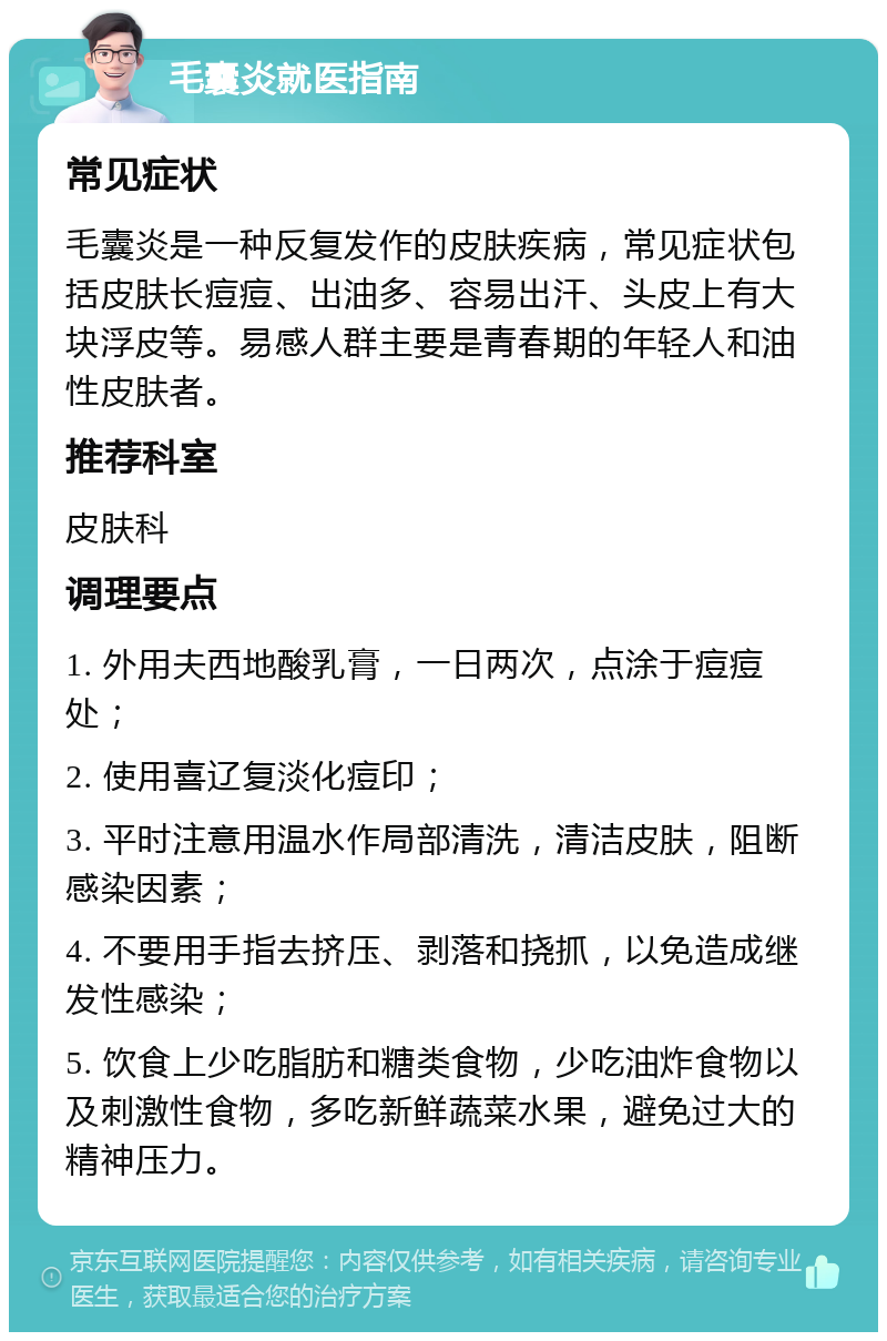 毛囊炎就医指南 常见症状 毛囊炎是一种反复发作的皮肤疾病，常见症状包括皮肤长痘痘、出油多、容易出汗、头皮上有大块浮皮等。易感人群主要是青春期的年轻人和油性皮肤者。 推荐科室 皮肤科 调理要点 1. 外用夫西地酸乳膏，一日两次，点涂于痘痘处； 2. 使用喜辽复淡化痘印； 3. 平时注意用温水作局部清洗，清洁皮肤，阻断感染因素； 4. 不要用手指去挤压、剥落和挠抓，以免造成继发性感染； 5. 饮食上少吃脂肪和糖类食物，少吃油炸食物以及刺激性食物，多吃新鲜蔬菜水果，避免过大的精神压力。