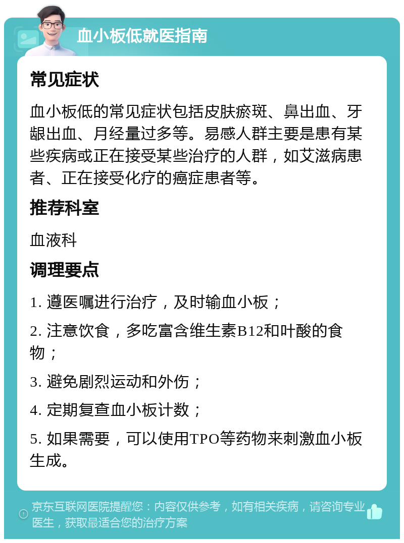 血小板低就医指南 常见症状 血小板低的常见症状包括皮肤瘀斑、鼻出血、牙龈出血、月经量过多等。易感人群主要是患有某些疾病或正在接受某些治疗的人群，如艾滋病患者、正在接受化疗的癌症患者等。 推荐科室 血液科 调理要点 1. 遵医嘱进行治疗，及时输血小板； 2. 注意饮食，多吃富含维生素B12和叶酸的食物； 3. 避免剧烈运动和外伤； 4. 定期复查血小板计数； 5. 如果需要，可以使用TPO等药物来刺激血小板生成。