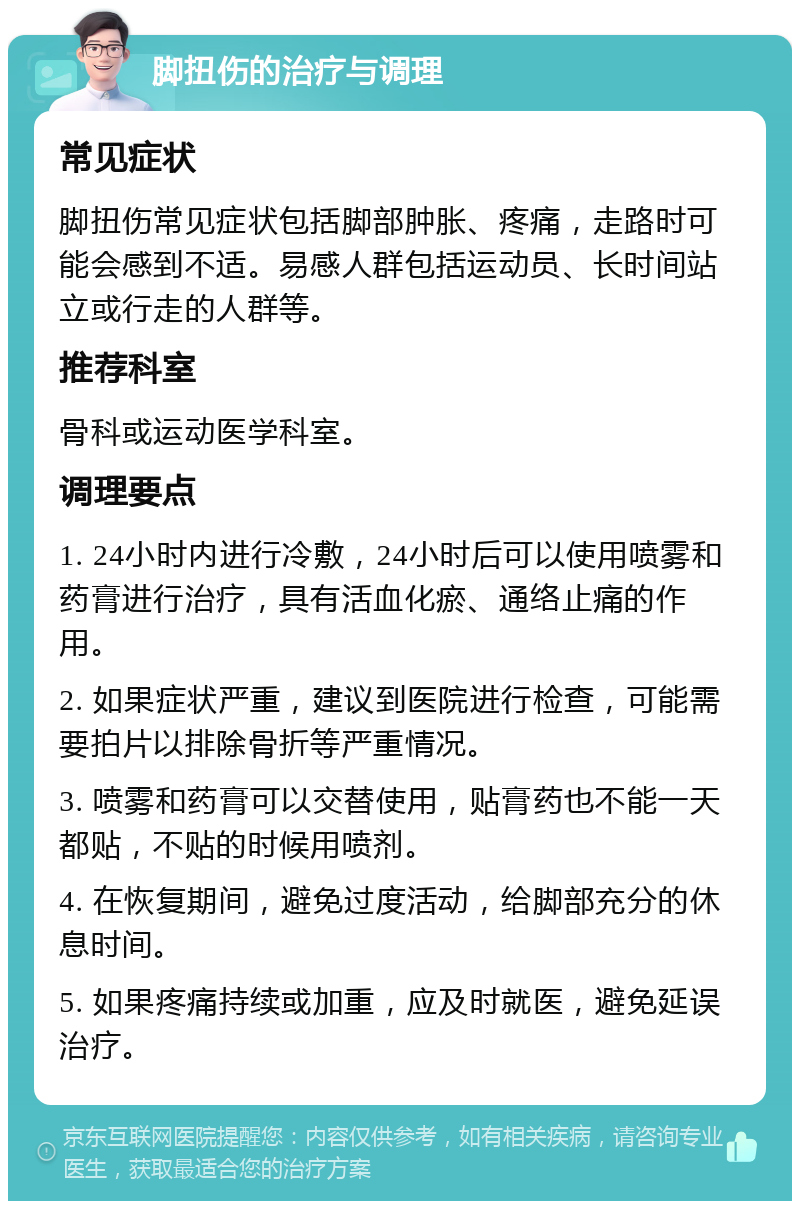 脚扭伤的治疗与调理 常见症状 脚扭伤常见症状包括脚部肿胀、疼痛，走路时可能会感到不适。易感人群包括运动员、长时间站立或行走的人群等。 推荐科室 骨科或运动医学科室。 调理要点 1. 24小时内进行冷敷，24小时后可以使用喷雾和药膏进行治疗，具有活血化瘀、通络止痛的作用。 2. 如果症状严重，建议到医院进行检查，可能需要拍片以排除骨折等严重情况。 3. 喷雾和药膏可以交替使用，贴膏药也不能一天都贴，不贴的时候用喷剂。 4. 在恢复期间，避免过度活动，给脚部充分的休息时间。 5. 如果疼痛持续或加重，应及时就医，避免延误治疗。