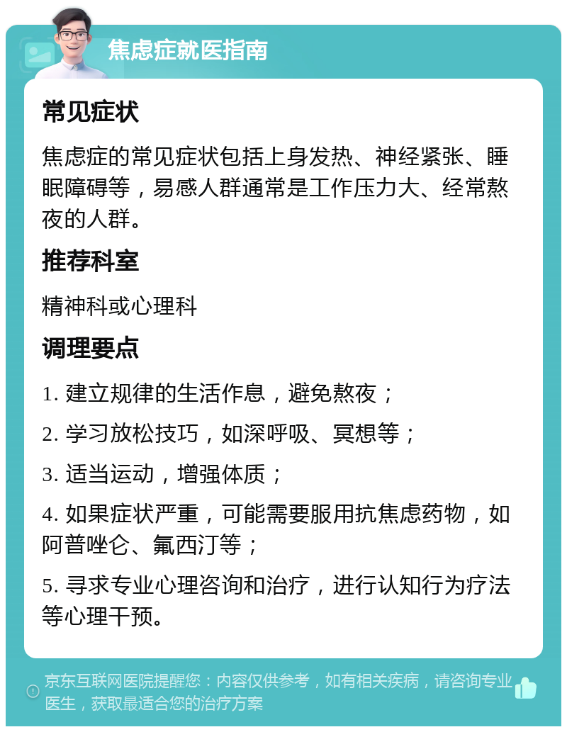 焦虑症就医指南 常见症状 焦虑症的常见症状包括上身发热、神经紧张、睡眠障碍等，易感人群通常是工作压力大、经常熬夜的人群。 推荐科室 精神科或心理科 调理要点 1. 建立规律的生活作息，避免熬夜； 2. 学习放松技巧，如深呼吸、冥想等； 3. 适当运动，增强体质； 4. 如果症状严重，可能需要服用抗焦虑药物，如阿普唑仑、氟西汀等； 5. 寻求专业心理咨询和治疗，进行认知行为疗法等心理干预。