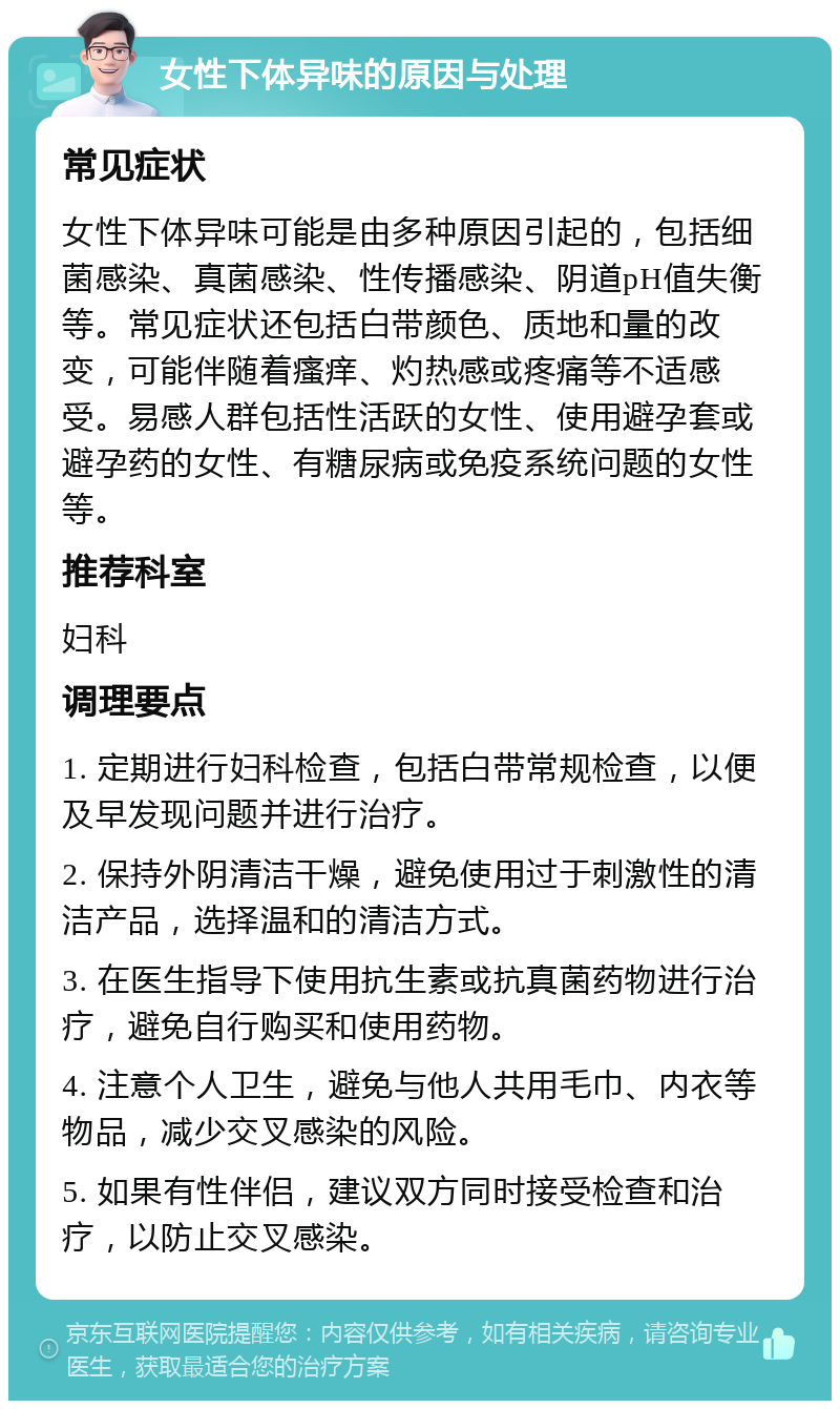 女性下体异味的原因与处理 常见症状 女性下体异味可能是由多种原因引起的，包括细菌感染、真菌感染、性传播感染、阴道pH值失衡等。常见症状还包括白带颜色、质地和量的改变，可能伴随着瘙痒、灼热感或疼痛等不适感受。易感人群包括性活跃的女性、使用避孕套或避孕药的女性、有糖尿病或免疫系统问题的女性等。 推荐科室 妇科 调理要点 1. 定期进行妇科检查，包括白带常规检查，以便及早发现问题并进行治疗。 2. 保持外阴清洁干燥，避免使用过于刺激性的清洁产品，选择温和的清洁方式。 3. 在医生指导下使用抗生素或抗真菌药物进行治疗，避免自行购买和使用药物。 4. 注意个人卫生，避免与他人共用毛巾、内衣等物品，减少交叉感染的风险。 5. 如果有性伴侣，建议双方同时接受检查和治疗，以防止交叉感染。