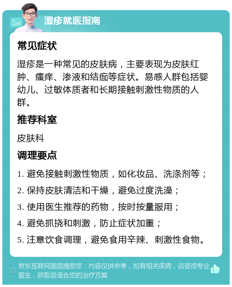 湿疹就医指南 常见症状 湿疹是一种常见的皮肤病，主要表现为皮肤红肿、瘙痒、渗液和结痂等症状。易感人群包括婴幼儿、过敏体质者和长期接触刺激性物质的人群。 推荐科室 皮肤科 调理要点 1. 避免接触刺激性物质，如化妆品、洗涤剂等； 2. 保持皮肤清洁和干燥，避免过度洗澡； 3. 使用医生推荐的药物，按时按量服用； 4. 避免抓挠和刺激，防止症状加重； 5. 注意饮食调理，避免食用辛辣、刺激性食物。