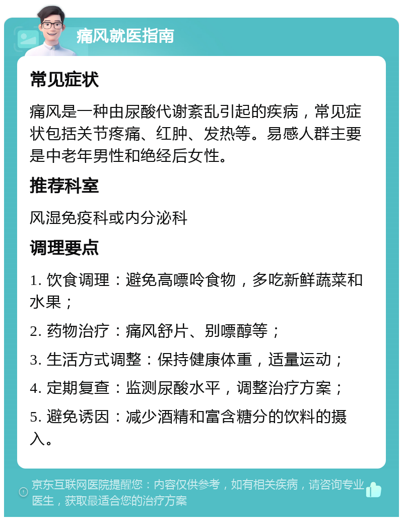 痛风就医指南 常见症状 痛风是一种由尿酸代谢紊乱引起的疾病，常见症状包括关节疼痛、红肿、发热等。易感人群主要是中老年男性和绝经后女性。 推荐科室 风湿免疫科或内分泌科 调理要点 1. 饮食调理：避免高嘌呤食物，多吃新鲜蔬菜和水果； 2. 药物治疗：痛风舒片、别嘌醇等； 3. 生活方式调整：保持健康体重，适量运动； 4. 定期复查：监测尿酸水平，调整治疗方案； 5. 避免诱因：减少酒精和富含糖分的饮料的摄入。