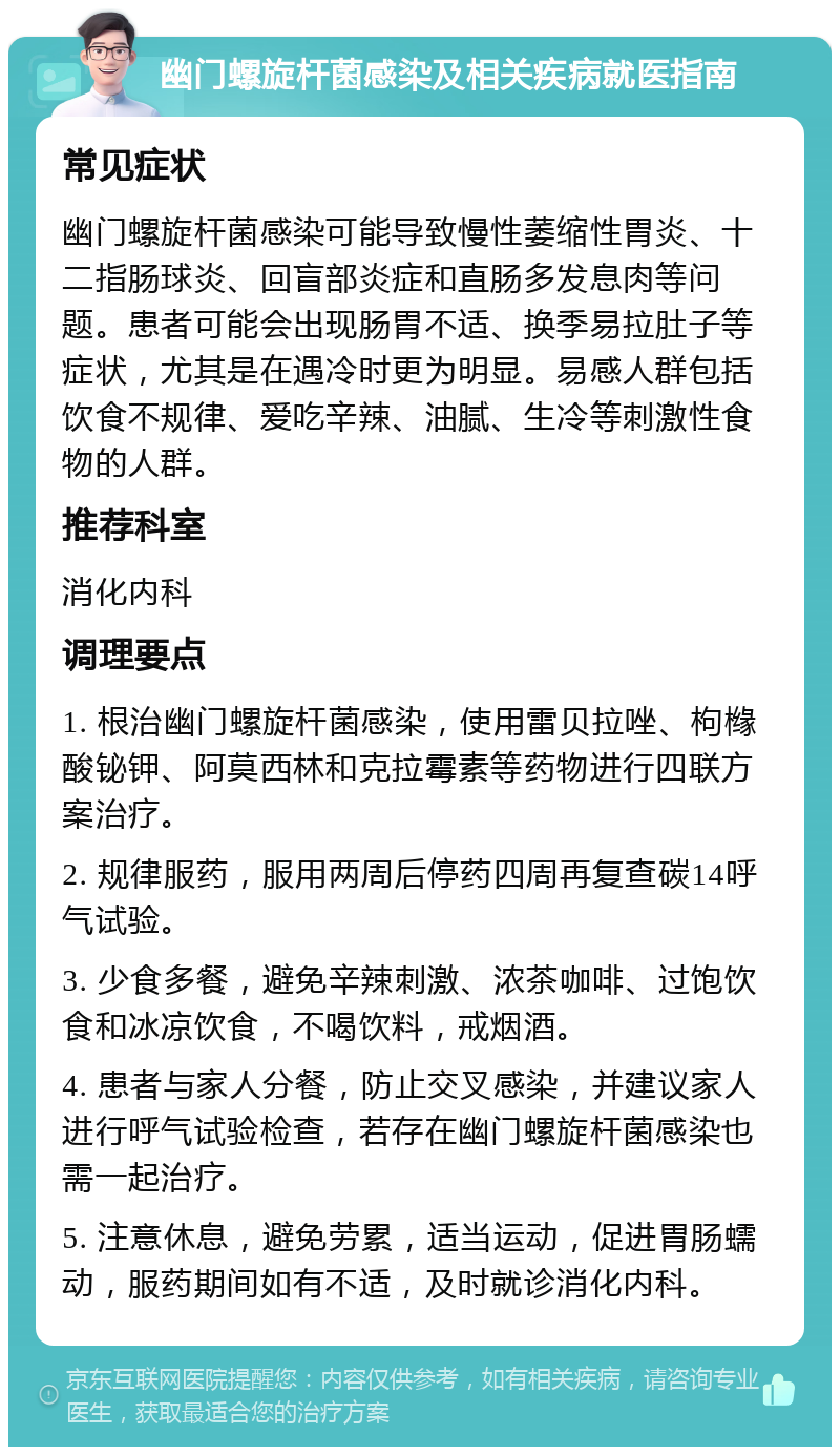 幽门螺旋杆菌感染及相关疾病就医指南 常见症状 幽门螺旋杆菌感染可能导致慢性萎缩性胃炎、十二指肠球炎、回盲部炎症和直肠多发息肉等问题。患者可能会出现肠胃不适、换季易拉肚子等症状，尤其是在遇冷时更为明显。易感人群包括饮食不规律、爱吃辛辣、油腻、生冷等刺激性食物的人群。 推荐科室 消化内科 调理要点 1. 根治幽门螺旋杆菌感染，使用雷贝拉唑、枸橼酸铋钾、阿莫西林和克拉霉素等药物进行四联方案治疗。 2. 规律服药，服用两周后停药四周再复查碳14呼气试验。 3. 少食多餐，避免辛辣刺激、浓茶咖啡、过饱饮食和冰凉饮食，不喝饮料，戒烟酒。 4. 患者与家人分餐，防止交叉感染，并建议家人进行呼气试验检查，若存在幽门螺旋杆菌感染也需一起治疗。 5. 注意休息，避免劳累，适当运动，促进胃肠蠕动，服药期间如有不适，及时就诊消化内科。