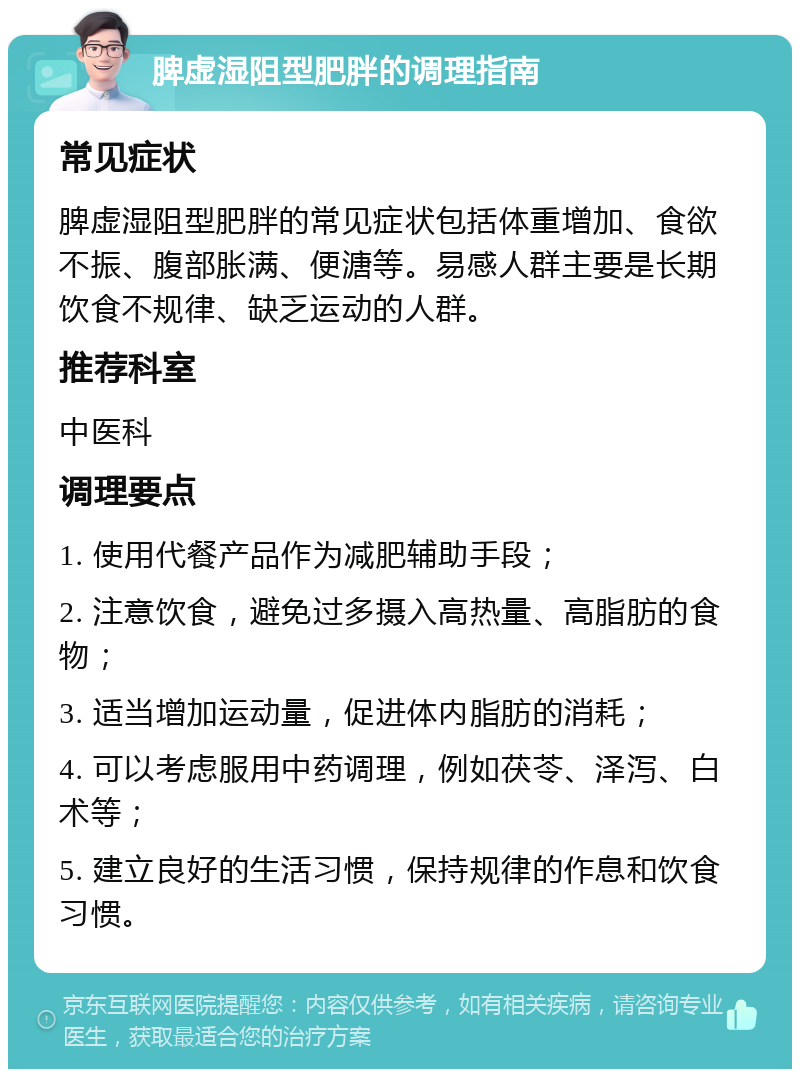 脾虚湿阻型肥胖的调理指南 常见症状 脾虚湿阻型肥胖的常见症状包括体重增加、食欲不振、腹部胀满、便溏等。易感人群主要是长期饮食不规律、缺乏运动的人群。 推荐科室 中医科 调理要点 1. 使用代餐产品作为减肥辅助手段； 2. 注意饮食，避免过多摄入高热量、高脂肪的食物； 3. 适当增加运动量，促进体内脂肪的消耗； 4. 可以考虑服用中药调理，例如茯苓、泽泻、白术等； 5. 建立良好的生活习惯，保持规律的作息和饮食习惯。