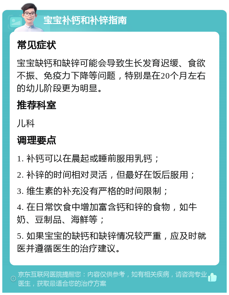 宝宝补钙和补锌指南 常见症状 宝宝缺钙和缺锌可能会导致生长发育迟缓、食欲不振、免疫力下降等问题，特别是在20个月左右的幼儿阶段更为明显。 推荐科室 儿科 调理要点 1. 补钙可以在晨起或睡前服用乳钙； 2. 补锌的时间相对灵活，但最好在饭后服用； 3. 维生素的补充没有严格的时间限制； 4. 在日常饮食中增加富含钙和锌的食物，如牛奶、豆制品、海鲜等； 5. 如果宝宝的缺钙和缺锌情况较严重，应及时就医并遵循医生的治疗建议。