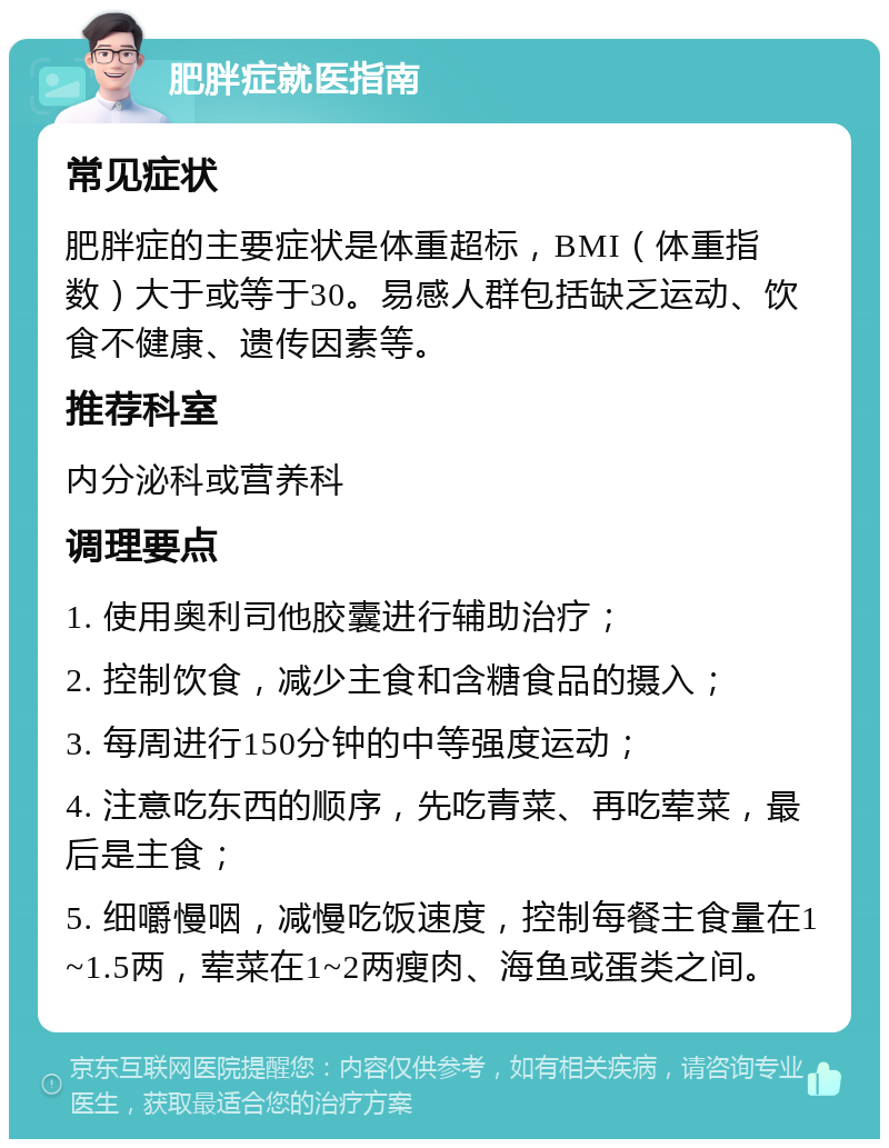 肥胖症就医指南 常见症状 肥胖症的主要症状是体重超标，BMI（体重指数）大于或等于30。易感人群包括缺乏运动、饮食不健康、遗传因素等。 推荐科室 内分泌科或营养科 调理要点 1. 使用奥利司他胶囊进行辅助治疗； 2. 控制饮食，减少主食和含糖食品的摄入； 3. 每周进行150分钟的中等强度运动； 4. 注意吃东西的顺序，先吃青菜、再吃荤菜，最后是主食； 5. 细嚼慢咽，减慢吃饭速度，控制每餐主食量在1~1.5两，荤菜在1~2两瘦肉、海鱼或蛋类之间。