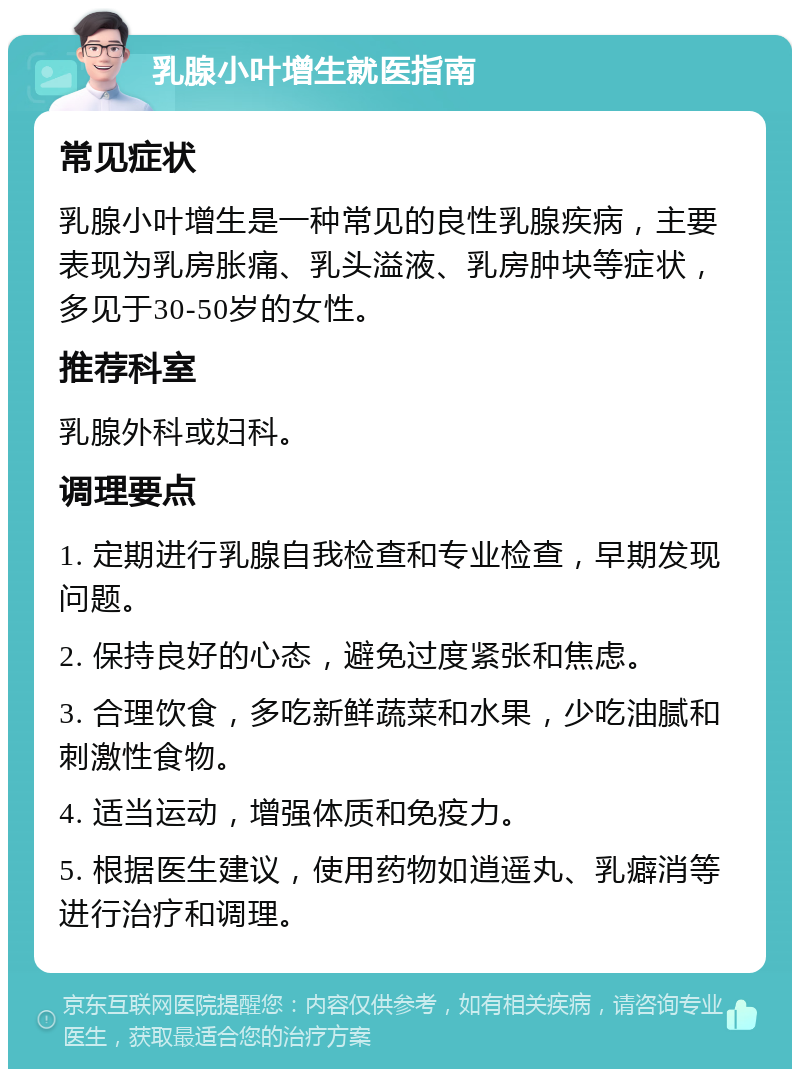 乳腺小叶增生就医指南 常见症状 乳腺小叶增生是一种常见的良性乳腺疾病，主要表现为乳房胀痛、乳头溢液、乳房肿块等症状，多见于30-50岁的女性。 推荐科室 乳腺外科或妇科。 调理要点 1. 定期进行乳腺自我检查和专业检查，早期发现问题。 2. 保持良好的心态，避免过度紧张和焦虑。 3. 合理饮食，多吃新鲜蔬菜和水果，少吃油腻和刺激性食物。 4. 适当运动，增强体质和免疫力。 5. 根据医生建议，使用药物如逍遥丸、乳癖消等进行治疗和调理。