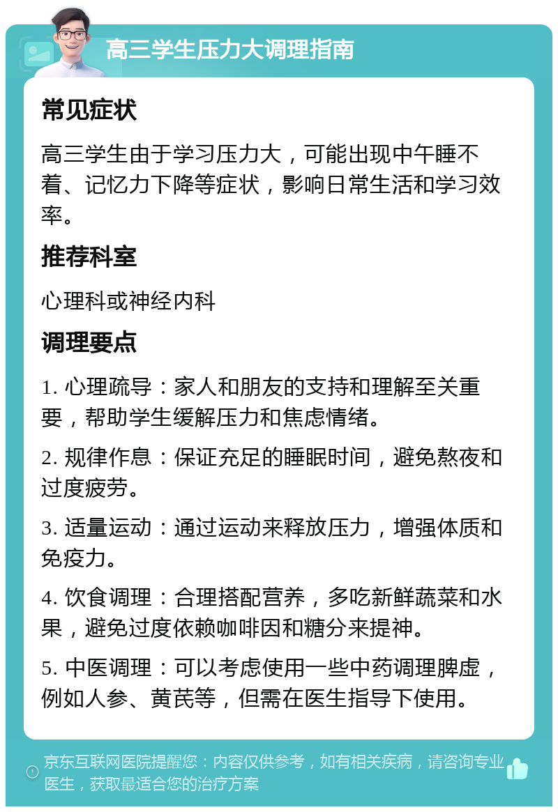 高三学生压力大调理指南 常见症状 高三学生由于学习压力大，可能出现中午睡不着、记忆力下降等症状，影响日常生活和学习效率。 推荐科室 心理科或神经内科 调理要点 1. 心理疏导：家人和朋友的支持和理解至关重要，帮助学生缓解压力和焦虑情绪。 2. 规律作息：保证充足的睡眠时间，避免熬夜和过度疲劳。 3. 适量运动：通过运动来释放压力，增强体质和免疫力。 4. 饮食调理：合理搭配营养，多吃新鲜蔬菜和水果，避免过度依赖咖啡因和糖分来提神。 5. 中医调理：可以考虑使用一些中药调理脾虚，例如人参、黄芪等，但需在医生指导下使用。