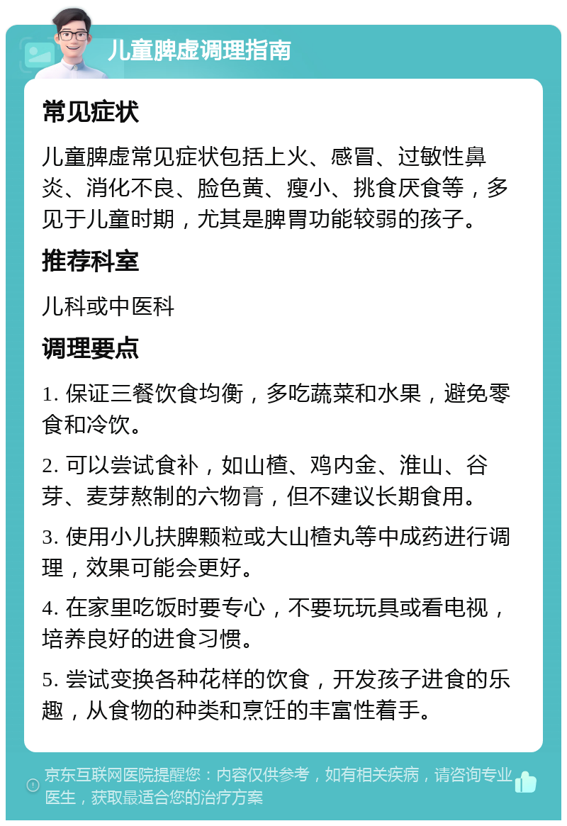 儿童脾虚调理指南 常见症状 儿童脾虚常见症状包括上火、感冒、过敏性鼻炎、消化不良、脸色黄、瘦小、挑食厌食等，多见于儿童时期，尤其是脾胃功能较弱的孩子。 推荐科室 儿科或中医科 调理要点 1. 保证三餐饮食均衡，多吃蔬菜和水果，避免零食和冷饮。 2. 可以尝试食补，如山楂、鸡内金、淮山、谷芽、麦芽熬制的六物膏，但不建议长期食用。 3. 使用小儿扶脾颗粒或大山楂丸等中成药进行调理，效果可能会更好。 4. 在家里吃饭时要专心，不要玩玩具或看电视，培养良好的进食习惯。 5. 尝试变换各种花样的饮食，开发孩子进食的乐趣，从食物的种类和烹饪的丰富性着手。