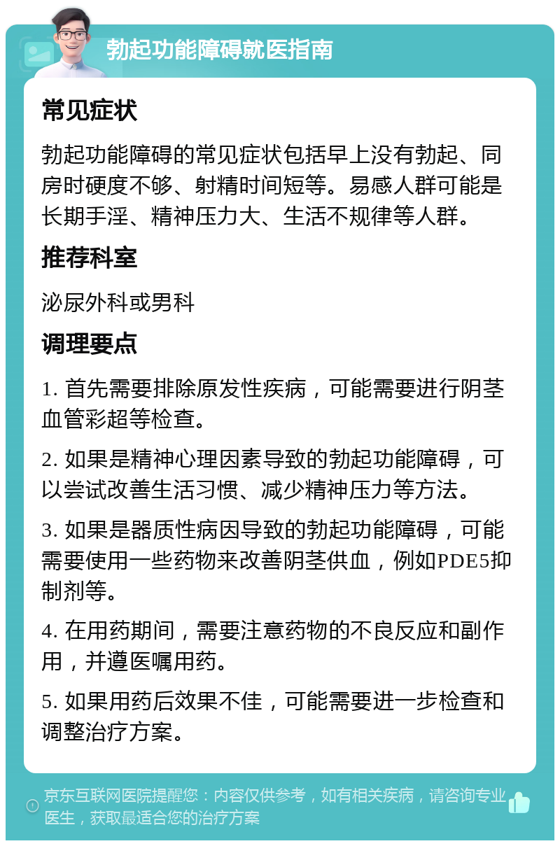 勃起功能障碍就医指南 常见症状 勃起功能障碍的常见症状包括早上没有勃起、同房时硬度不够、射精时间短等。易感人群可能是长期手淫、精神压力大、生活不规律等人群。 推荐科室 泌尿外科或男科 调理要点 1. 首先需要排除原发性疾病，可能需要进行阴茎血管彩超等检查。 2. 如果是精神心理因素导致的勃起功能障碍，可以尝试改善生活习惯、减少精神压力等方法。 3. 如果是器质性病因导致的勃起功能障碍，可能需要使用一些药物来改善阴茎供血，例如PDE5抑制剂等。 4. 在用药期间，需要注意药物的不良反应和副作用，并遵医嘱用药。 5. 如果用药后效果不佳，可能需要进一步检查和调整治疗方案。