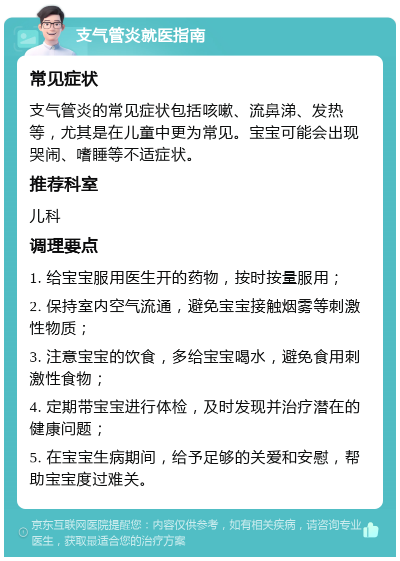 支气管炎就医指南 常见症状 支气管炎的常见症状包括咳嗽、流鼻涕、发热等，尤其是在儿童中更为常见。宝宝可能会出现哭闹、嗜睡等不适症状。 推荐科室 儿科 调理要点 1. 给宝宝服用医生开的药物，按时按量服用； 2. 保持室内空气流通，避免宝宝接触烟雾等刺激性物质； 3. 注意宝宝的饮食，多给宝宝喝水，避免食用刺激性食物； 4. 定期带宝宝进行体检，及时发现并治疗潜在的健康问题； 5. 在宝宝生病期间，给予足够的关爱和安慰，帮助宝宝度过难关。