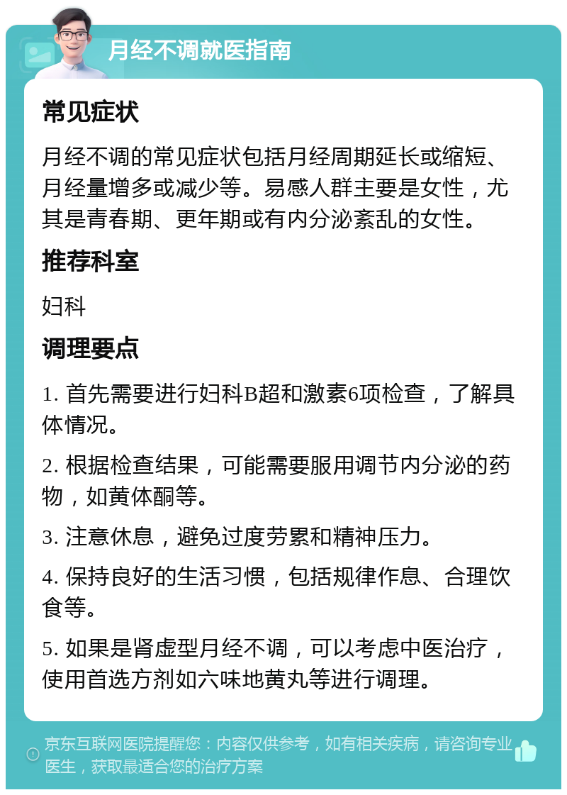 月经不调就医指南 常见症状 月经不调的常见症状包括月经周期延长或缩短、月经量增多或减少等。易感人群主要是女性，尤其是青春期、更年期或有内分泌紊乱的女性。 推荐科室 妇科 调理要点 1. 首先需要进行妇科B超和激素6项检查，了解具体情况。 2. 根据检查结果，可能需要服用调节内分泌的药物，如黄体酮等。 3. 注意休息，避免过度劳累和精神压力。 4. 保持良好的生活习惯，包括规律作息、合理饮食等。 5. 如果是肾虚型月经不调，可以考虑中医治疗，使用首选方剂如六味地黄丸等进行调理。