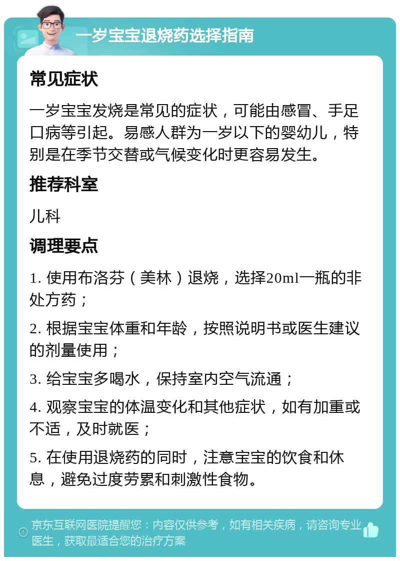 一岁宝宝退烧药选择指南 常见症状 一岁宝宝发烧是常见的症状，可能由感冒、手足口病等引起。易感人群为一岁以下的婴幼儿，特别是在季节交替或气候变化时更容易发生。 推荐科室 儿科 调理要点 1. 使用布洛芬（美林）退烧，选择20ml一瓶的非处方药； 2. 根据宝宝体重和年龄，按照说明书或医生建议的剂量使用； 3. 给宝宝多喝水，保持室内空气流通； 4. 观察宝宝的体温变化和其他症状，如有加重或不适，及时就医； 5. 在使用退烧药的同时，注意宝宝的饮食和休息，避免过度劳累和刺激性食物。