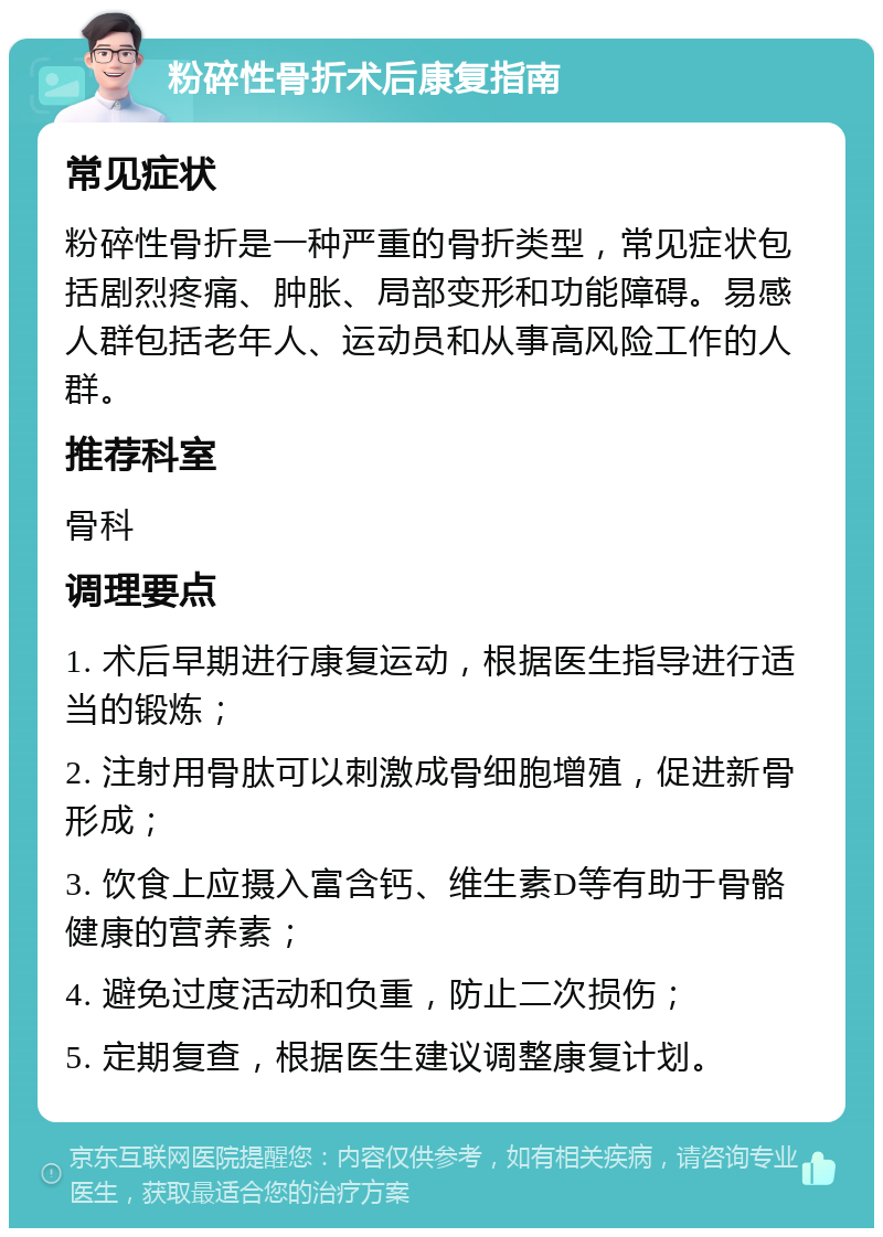 粉碎性骨折术后康复指南 常见症状 粉碎性骨折是一种严重的骨折类型，常见症状包括剧烈疼痛、肿胀、局部变形和功能障碍。易感人群包括老年人、运动员和从事高风险工作的人群。 推荐科室 骨科 调理要点 1. 术后早期进行康复运动，根据医生指导进行适当的锻炼； 2. 注射用骨肽可以刺激成骨细胞增殖，促进新骨形成； 3. 饮食上应摄入富含钙、维生素D等有助于骨骼健康的营养素； 4. 避免过度活动和负重，防止二次损伤； 5. 定期复查，根据医生建议调整康复计划。