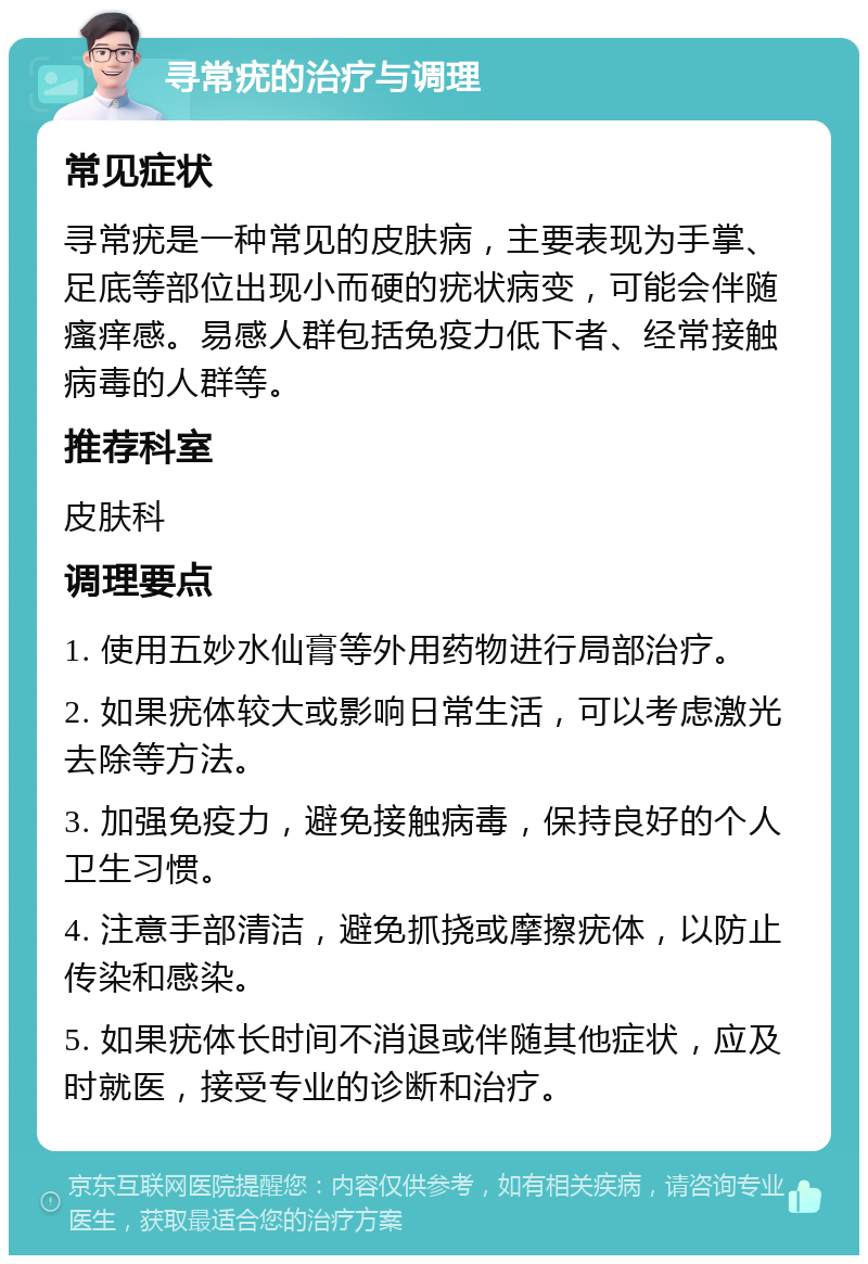 寻常疣的治疗与调理 常见症状 寻常疣是一种常见的皮肤病，主要表现为手掌、足底等部位出现小而硬的疣状病变，可能会伴随瘙痒感。易感人群包括免疫力低下者、经常接触病毒的人群等。 推荐科室 皮肤科 调理要点 1. 使用五妙水仙膏等外用药物进行局部治疗。 2. 如果疣体较大或影响日常生活，可以考虑激光去除等方法。 3. 加强免疫力，避免接触病毒，保持良好的个人卫生习惯。 4. 注意手部清洁，避免抓挠或摩擦疣体，以防止传染和感染。 5. 如果疣体长时间不消退或伴随其他症状，应及时就医，接受专业的诊断和治疗。