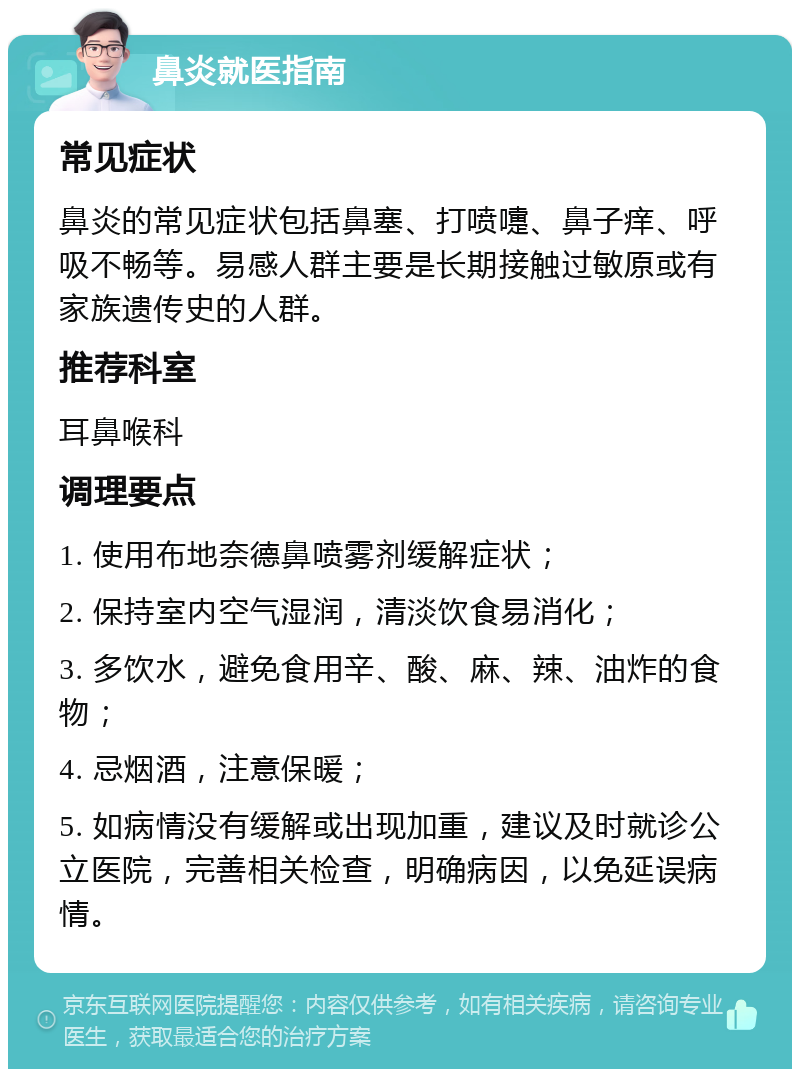 鼻炎就医指南 常见症状 鼻炎的常见症状包括鼻塞、打喷嚏、鼻子痒、呼吸不畅等。易感人群主要是长期接触过敏原或有家族遗传史的人群。 推荐科室 耳鼻喉科 调理要点 1. 使用布地奈德鼻喷雾剂缓解症状； 2. 保持室内空气湿润，清淡饮食易消化； 3. 多饮水，避免食用辛、酸、麻、辣、油炸的食物； 4. 忌烟酒，注意保暖； 5. 如病情没有缓解或出现加重，建议及时就诊公立医院，完善相关检查，明确病因，以免延误病情。