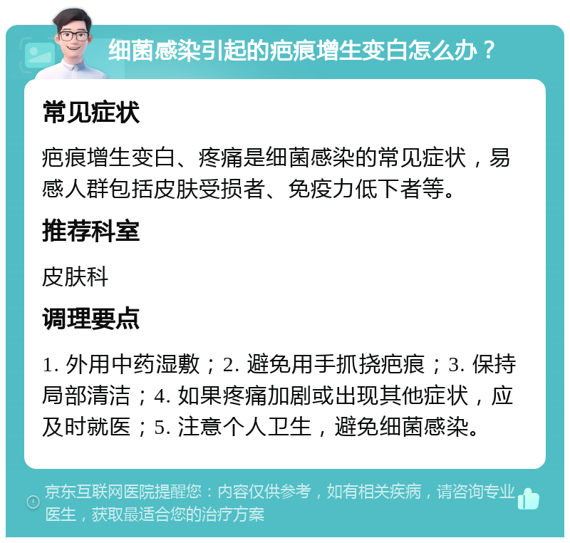 细菌感染引起的疤痕增生变白怎么办？ 常见症状 疤痕增生变白、疼痛是细菌感染的常见症状，易感人群包括皮肤受损者、免疫力低下者等。 推荐科室 皮肤科 调理要点 1. 外用中药湿敷；2. 避免用手抓挠疤痕；3. 保持局部清洁；4. 如果疼痛加剧或出现其他症状，应及时就医；5. 注意个人卫生，避免细菌感染。