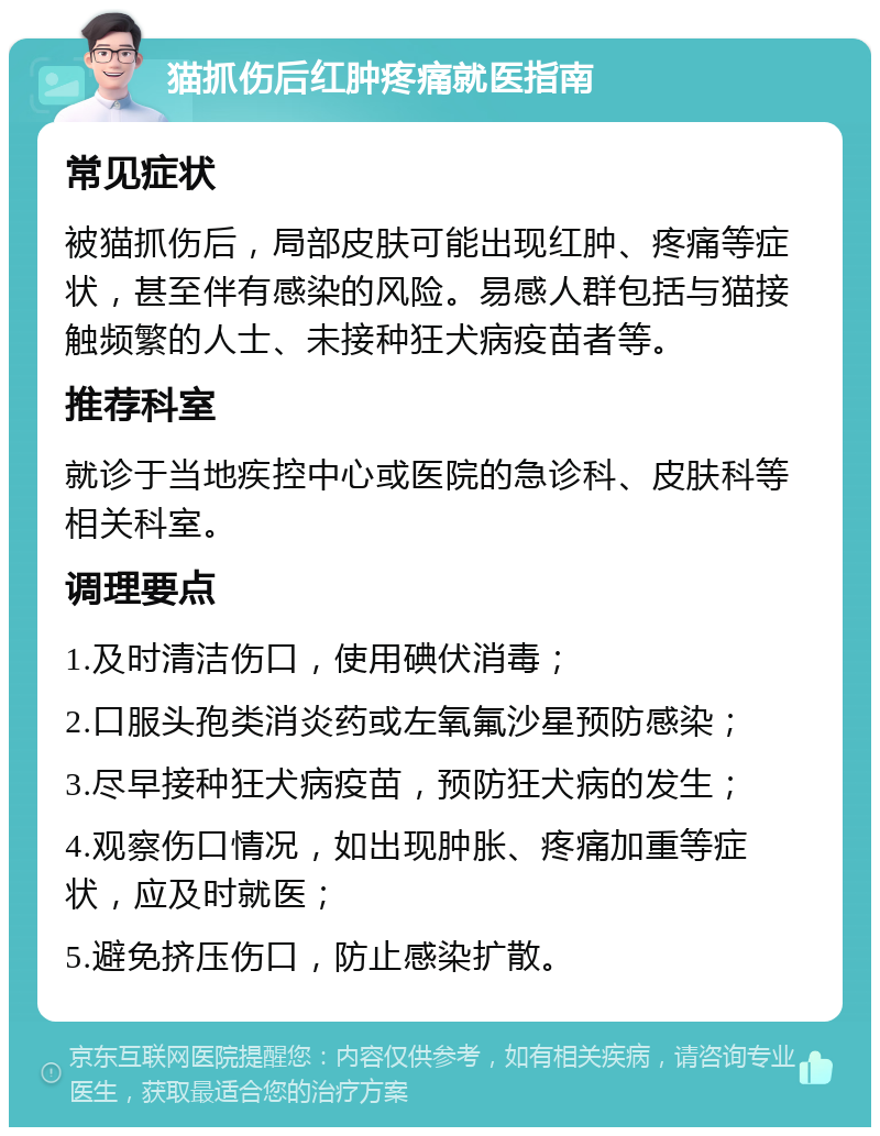 猫抓伤后红肿疼痛就医指南 常见症状 被猫抓伤后，局部皮肤可能出现红肿、疼痛等症状，甚至伴有感染的风险。易感人群包括与猫接触频繁的人士、未接种狂犬病疫苗者等。 推荐科室 就诊于当地疾控中心或医院的急诊科、皮肤科等相关科室。 调理要点 1.及时清洁伤口，使用碘伏消毒； 2.口服头孢类消炎药或左氧氟沙星预防感染； 3.尽早接种狂犬病疫苗，预防狂犬病的发生； 4.观察伤口情况，如出现肿胀、疼痛加重等症状，应及时就医； 5.避免挤压伤口，防止感染扩散。