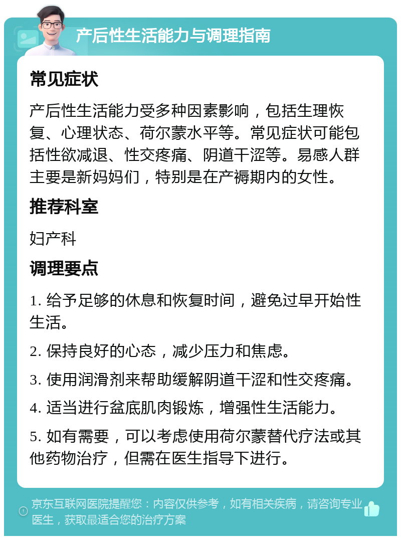 产后性生活能力与调理指南 常见症状 产后性生活能力受多种因素影响，包括生理恢复、心理状态、荷尔蒙水平等。常见症状可能包括性欲减退、性交疼痛、阴道干涩等。易感人群主要是新妈妈们，特别是在产褥期内的女性。 推荐科室 妇产科 调理要点 1. 给予足够的休息和恢复时间，避免过早开始性生活。 2. 保持良好的心态，减少压力和焦虑。 3. 使用润滑剂来帮助缓解阴道干涩和性交疼痛。 4. 适当进行盆底肌肉锻炼，增强性生活能力。 5. 如有需要，可以考虑使用荷尔蒙替代疗法或其他药物治疗，但需在医生指导下进行。