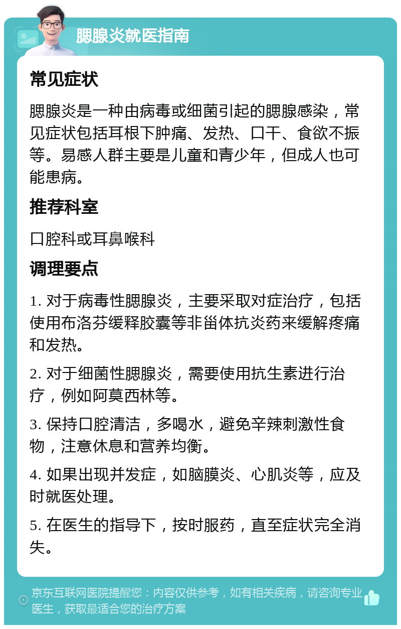 腮腺炎就医指南 常见症状 腮腺炎是一种由病毒或细菌引起的腮腺感染，常见症状包括耳根下肿痛、发热、口干、食欲不振等。易感人群主要是儿童和青少年，但成人也可能患病。 推荐科室 口腔科或耳鼻喉科 调理要点 1. 对于病毒性腮腺炎，主要采取对症治疗，包括使用布洛芬缓释胶囊等非甾体抗炎药来缓解疼痛和发热。 2. 对于细菌性腮腺炎，需要使用抗生素进行治疗，例如阿莫西林等。 3. 保持口腔清洁，多喝水，避免辛辣刺激性食物，注意休息和营养均衡。 4. 如果出现并发症，如脑膜炎、心肌炎等，应及时就医处理。 5. 在医生的指导下，按时服药，直至症状完全消失。