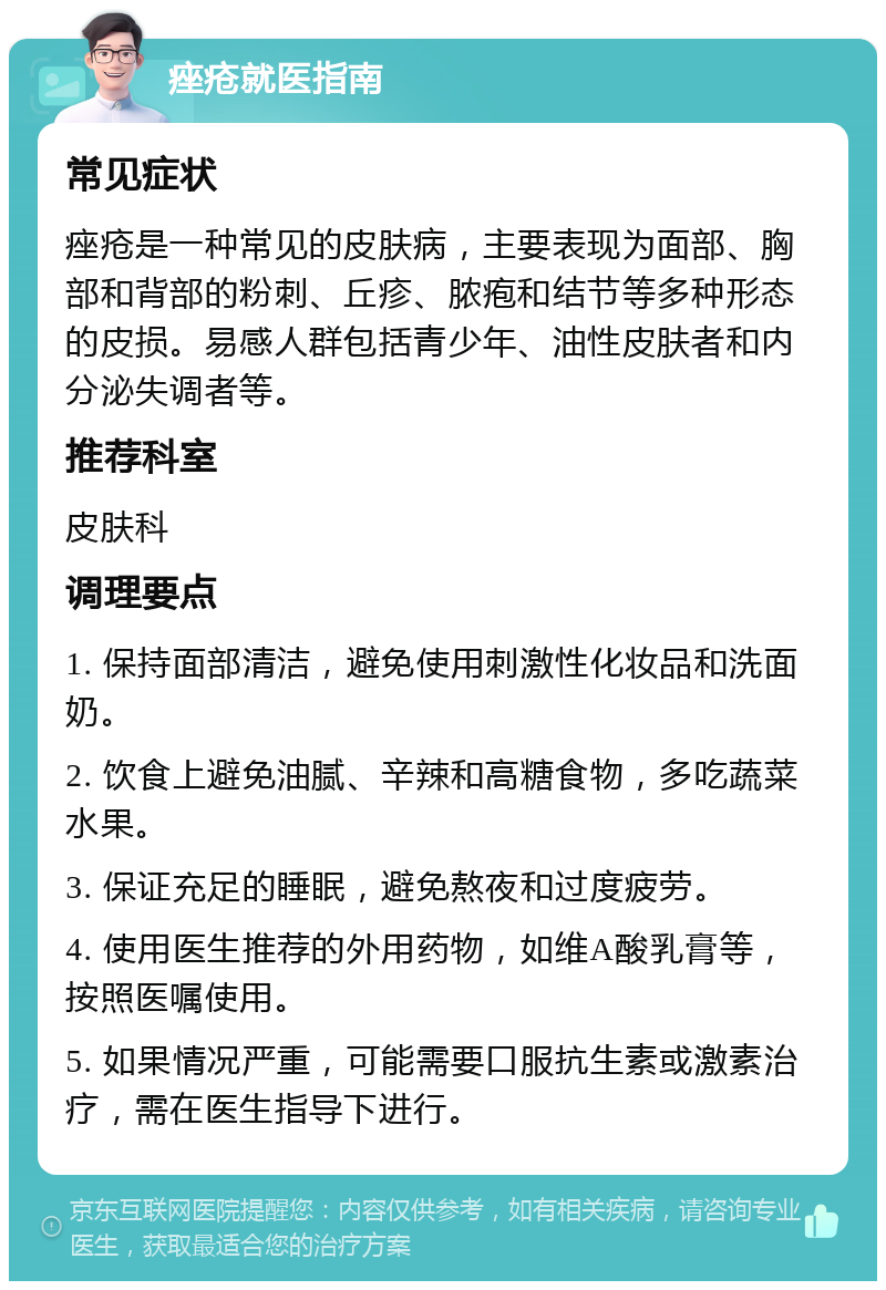 痤疮就医指南 常见症状 痤疮是一种常见的皮肤病，主要表现为面部、胸部和背部的粉刺、丘疹、脓疱和结节等多种形态的皮损。易感人群包括青少年、油性皮肤者和内分泌失调者等。 推荐科室 皮肤科 调理要点 1. 保持面部清洁，避免使用刺激性化妆品和洗面奶。 2. 饮食上避免油腻、辛辣和高糖食物，多吃蔬菜水果。 3. 保证充足的睡眠，避免熬夜和过度疲劳。 4. 使用医生推荐的外用药物，如维A酸乳膏等，按照医嘱使用。 5. 如果情况严重，可能需要口服抗生素或激素治疗，需在医生指导下进行。