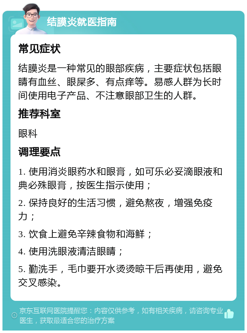 结膜炎就医指南 常见症状 结膜炎是一种常见的眼部疾病，主要症状包括眼睛有血丝、眼屎多、有点痒等。易感人群为长时间使用电子产品、不注意眼部卫生的人群。 推荐科室 眼科 调理要点 1. 使用消炎眼药水和眼膏，如可乐必妥滴眼液和典必殊眼膏，按医生指示使用； 2. 保持良好的生活习惯，避免熬夜，增强免疫力； 3. 饮食上避免辛辣食物和海鲜； 4. 使用洗眼液清洁眼睛； 5. 勤洗手，毛巾要开水烫烫晾干后再使用，避免交叉感染。