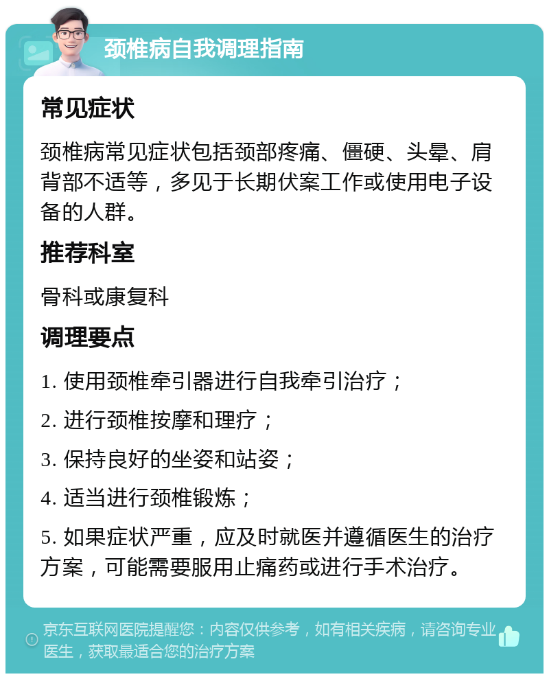 颈椎病自我调理指南 常见症状 颈椎病常见症状包括颈部疼痛、僵硬、头晕、肩背部不适等，多见于长期伏案工作或使用电子设备的人群。 推荐科室 骨科或康复科 调理要点 1. 使用颈椎牵引器进行自我牵引治疗； 2. 进行颈椎按摩和理疗； 3. 保持良好的坐姿和站姿； 4. 适当进行颈椎锻炼； 5. 如果症状严重，应及时就医并遵循医生的治疗方案，可能需要服用止痛药或进行手术治疗。