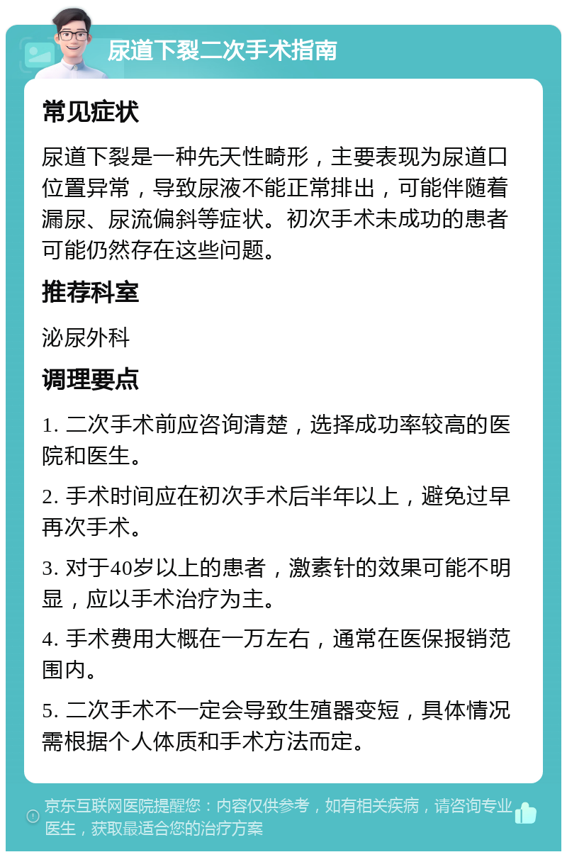 尿道下裂二次手术指南 常见症状 尿道下裂是一种先天性畸形，主要表现为尿道口位置异常，导致尿液不能正常排出，可能伴随着漏尿、尿流偏斜等症状。初次手术未成功的患者可能仍然存在这些问题。 推荐科室 泌尿外科 调理要点 1. 二次手术前应咨询清楚，选择成功率较高的医院和医生。 2. 手术时间应在初次手术后半年以上，避免过早再次手术。 3. 对于40岁以上的患者，激素针的效果可能不明显，应以手术治疗为主。 4. 手术费用大概在一万左右，通常在医保报销范围内。 5. 二次手术不一定会导致生殖器变短，具体情况需根据个人体质和手术方法而定。