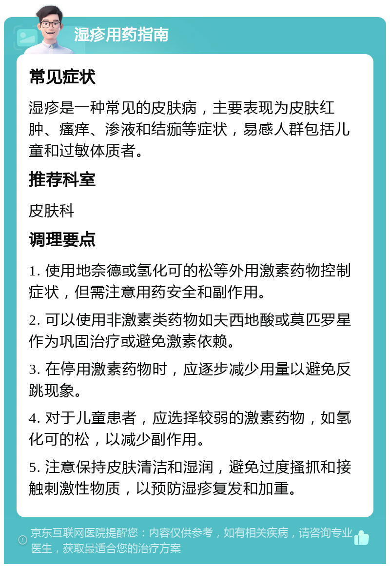 湿疹用药指南 常见症状 湿疹是一种常见的皮肤病，主要表现为皮肤红肿、瘙痒、渗液和结痂等症状，易感人群包括儿童和过敏体质者。 推荐科室 皮肤科 调理要点 1. 使用地奈德或氢化可的松等外用激素药物控制症状，但需注意用药安全和副作用。 2. 可以使用非激素类药物如夫西地酸或莫匹罗星作为巩固治疗或避免激素依赖。 3. 在停用激素药物时，应逐步减少用量以避免反跳现象。 4. 对于儿童患者，应选择较弱的激素药物，如氢化可的松，以减少副作用。 5. 注意保持皮肤清洁和湿润，避免过度搔抓和接触刺激性物质，以预防湿疹复发和加重。