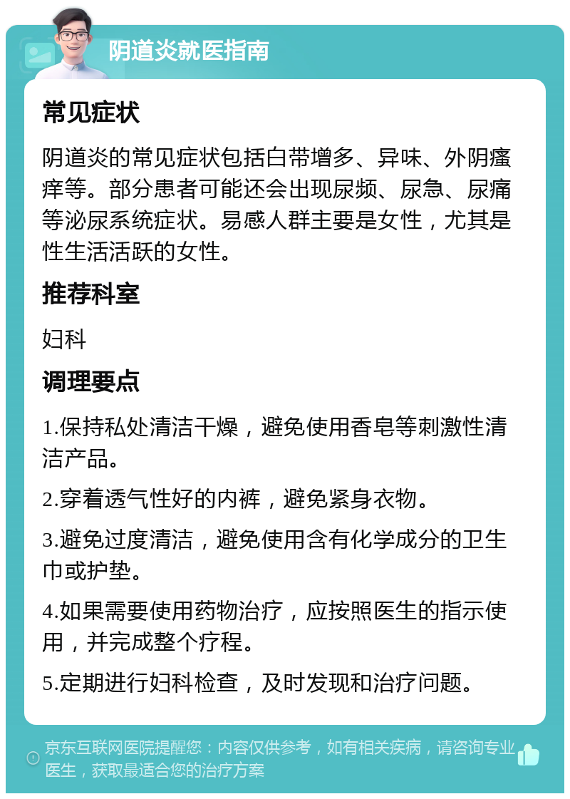 阴道炎就医指南 常见症状 阴道炎的常见症状包括白带增多、异味、外阴瘙痒等。部分患者可能还会出现尿频、尿急、尿痛等泌尿系统症状。易感人群主要是女性，尤其是性生活活跃的女性。 推荐科室 妇科 调理要点 1.保持私处清洁干燥，避免使用香皂等刺激性清洁产品。 2.穿着透气性好的内裤，避免紧身衣物。 3.避免过度清洁，避免使用含有化学成分的卫生巾或护垫。 4.如果需要使用药物治疗，应按照医生的指示使用，并完成整个疗程。 5.定期进行妇科检查，及时发现和治疗问题。