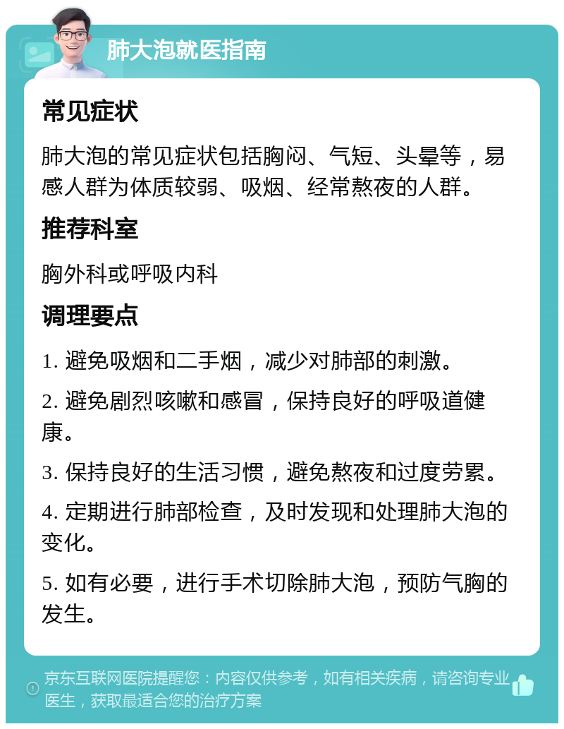 肺大泡就医指南 常见症状 肺大泡的常见症状包括胸闷、气短、头晕等，易感人群为体质较弱、吸烟、经常熬夜的人群。 推荐科室 胸外科或呼吸内科 调理要点 1. 避免吸烟和二手烟，减少对肺部的刺激。 2. 避免剧烈咳嗽和感冒，保持良好的呼吸道健康。 3. 保持良好的生活习惯，避免熬夜和过度劳累。 4. 定期进行肺部检查，及时发现和处理肺大泡的变化。 5. 如有必要，进行手术切除肺大泡，预防气胸的发生。