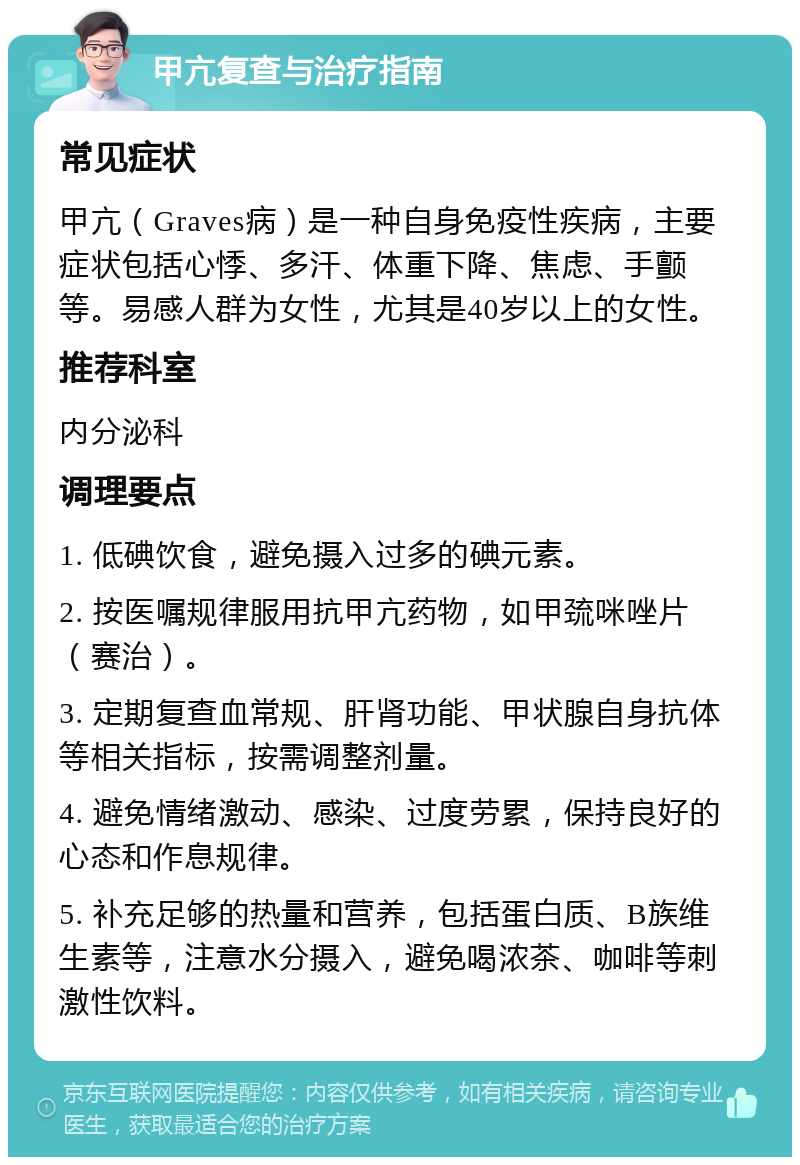 甲亢复查与治疗指南 常见症状 甲亢（Graves病）是一种自身免疫性疾病，主要症状包括心悸、多汗、体重下降、焦虑、手颤等。易感人群为女性，尤其是40岁以上的女性。 推荐科室 内分泌科 调理要点 1. 低碘饮食，避免摄入过多的碘元素。 2. 按医嘱规律服用抗甲亢药物，如甲巯咪唑片（赛治）。 3. 定期复查血常规、肝肾功能、甲状腺自身抗体等相关指标，按需调整剂量。 4. 避免情绪激动、感染、过度劳累，保持良好的心态和作息规律。 5. 补充足够的热量和营养，包括蛋白质、B族维生素等，注意水分摄入，避免喝浓茶、咖啡等刺激性饮料。