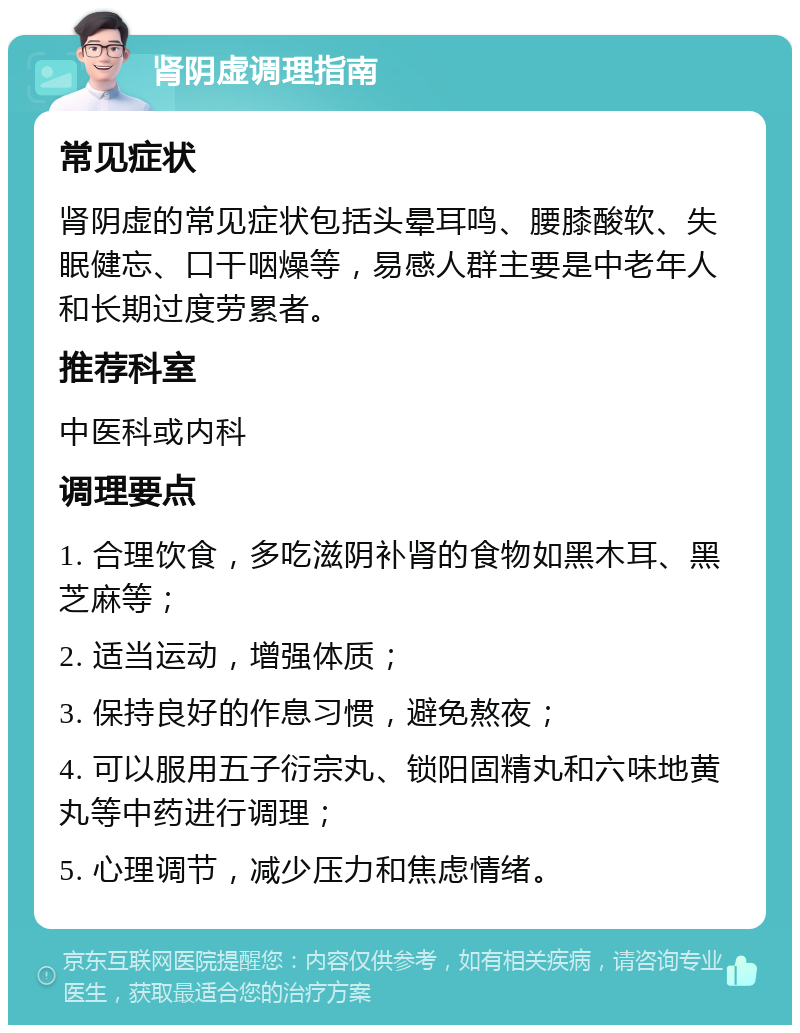 肾阴虚调理指南 常见症状 肾阴虚的常见症状包括头晕耳鸣、腰膝酸软、失眠健忘、口干咽燥等，易感人群主要是中老年人和长期过度劳累者。 推荐科室 中医科或内科 调理要点 1. 合理饮食，多吃滋阴补肾的食物如黑木耳、黑芝麻等； 2. 适当运动，增强体质； 3. 保持良好的作息习惯，避免熬夜； 4. 可以服用五子衍宗丸、锁阳固精丸和六味地黄丸等中药进行调理； 5. 心理调节，减少压力和焦虑情绪。