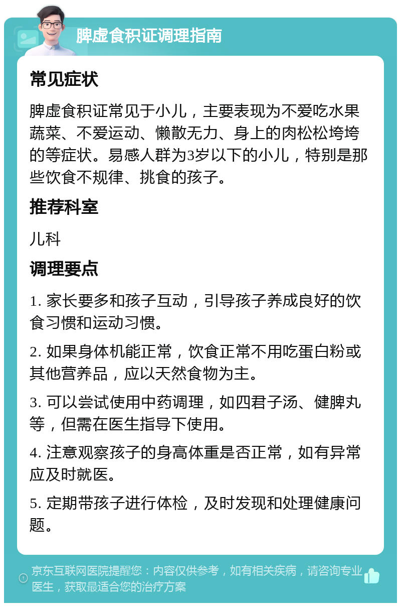 脾虚食积证调理指南 常见症状 脾虚食积证常见于小儿，主要表现为不爱吃水果蔬菜、不爱运动、懒散无力、身上的肉松松垮垮的等症状。易感人群为3岁以下的小儿，特别是那些饮食不规律、挑食的孩子。 推荐科室 儿科 调理要点 1. 家长要多和孩子互动，引导孩子养成良好的饮食习惯和运动习惯。 2. 如果身体机能正常，饮食正常不用吃蛋白粉或其他营养品，应以天然食物为主。 3. 可以尝试使用中药调理，如四君子汤、健脾丸等，但需在医生指导下使用。 4. 注意观察孩子的身高体重是否正常，如有异常应及时就医。 5. 定期带孩子进行体检，及时发现和处理健康问题。