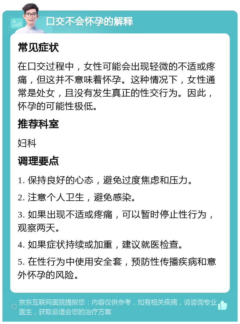 口交不会怀孕的解释 常见症状 在口交过程中，女性可能会出现轻微的不适或疼痛，但这并不意味着怀孕。这种情况下，女性通常是处女，且没有发生真正的性交行为。因此，怀孕的可能性极低。 推荐科室 妇科 调理要点 1. 保持良好的心态，避免过度焦虑和压力。 2. 注意个人卫生，避免感染。 3. 如果出现不适或疼痛，可以暂时停止性行为，观察两天。 4. 如果症状持续或加重，建议就医检查。 5. 在性行为中使用安全套，预防性传播疾病和意外怀孕的风险。