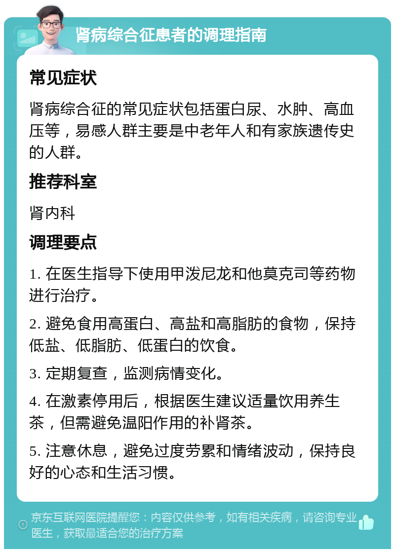 肾病综合征患者的调理指南 常见症状 肾病综合征的常见症状包括蛋白尿、水肿、高血压等，易感人群主要是中老年人和有家族遗传史的人群。 推荐科室 肾内科 调理要点 1. 在医生指导下使用甲泼尼龙和他莫克司等药物进行治疗。 2. 避免食用高蛋白、高盐和高脂肪的食物，保持低盐、低脂肪、低蛋白的饮食。 3. 定期复查，监测病情变化。 4. 在激素停用后，根据医生建议适量饮用养生茶，但需避免温阳作用的补肾茶。 5. 注意休息，避免过度劳累和情绪波动，保持良好的心态和生活习惯。