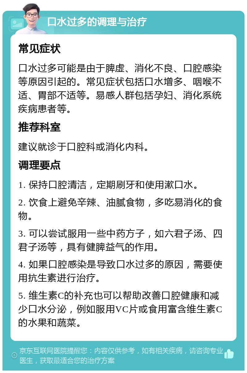 口水过多的调理与治疗 常见症状 口水过多可能是由于脾虚、消化不良、口腔感染等原因引起的。常见症状包括口水增多、咽喉不适、胃部不适等。易感人群包括孕妇、消化系统疾病患者等。 推荐科室 建议就诊于口腔科或消化内科。 调理要点 1. 保持口腔清洁，定期刷牙和使用漱口水。 2. 饮食上避免辛辣、油腻食物，多吃易消化的食物。 3. 可以尝试服用一些中药方子，如六君子汤、四君子汤等，具有健脾益气的作用。 4. 如果口腔感染是导致口水过多的原因，需要使用抗生素进行治疗。 5. 维生素C的补充也可以帮助改善口腔健康和减少口水分泌，例如服用VC片或食用富含维生素C的水果和蔬菜。