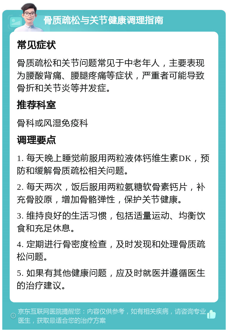 骨质疏松与关节健康调理指南 常见症状 骨质疏松和关节问题常见于中老年人，主要表现为腰酸背痛、腰腿疼痛等症状，严重者可能导致骨折和关节炎等并发症。 推荐科室 骨科或风湿免疫科 调理要点 1. 每天晚上睡觉前服用两粒液体钙维生素DK，预防和缓解骨质疏松相关问题。 2. 每天两次，饭后服用两粒氨糖软骨素钙片，补充骨胶原，增加骨骼弹性，保护关节健康。 3. 维持良好的生活习惯，包括适量运动、均衡饮食和充足休息。 4. 定期进行骨密度检查，及时发现和处理骨质疏松问题。 5. 如果有其他健康问题，应及时就医并遵循医生的治疗建议。