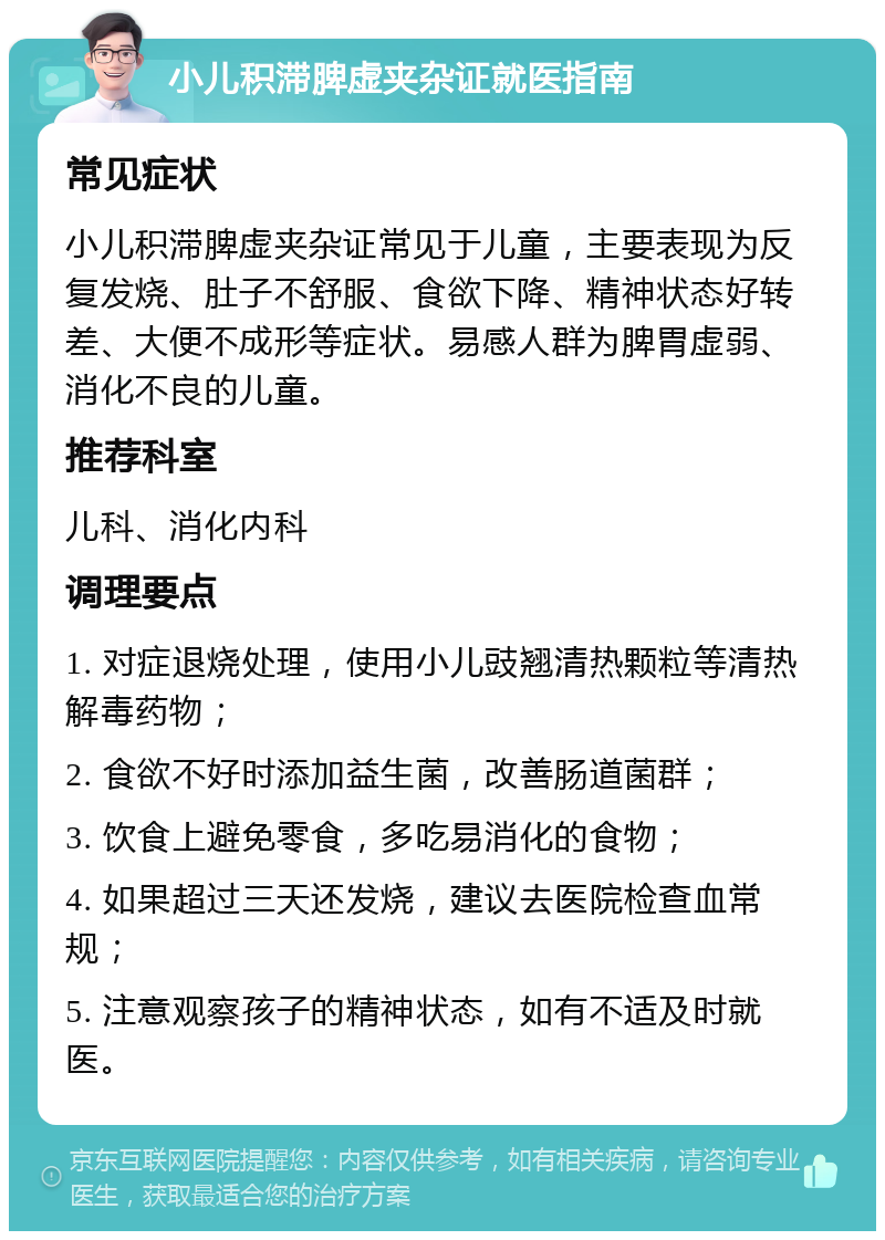 小儿积滞脾虚夹杂证就医指南 常见症状 小儿积滞脾虚夹杂证常见于儿童，主要表现为反复发烧、肚子不舒服、食欲下降、精神状态好转差、大便不成形等症状。易感人群为脾胃虚弱、消化不良的儿童。 推荐科室 儿科、消化内科 调理要点 1. 对症退烧处理，使用小儿豉翘清热颗粒等清热解毒药物； 2. 食欲不好时添加益生菌，改善肠道菌群； 3. 饮食上避免零食，多吃易消化的食物； 4. 如果超过三天还发烧，建议去医院检查血常规； 5. 注意观察孩子的精神状态，如有不适及时就医。