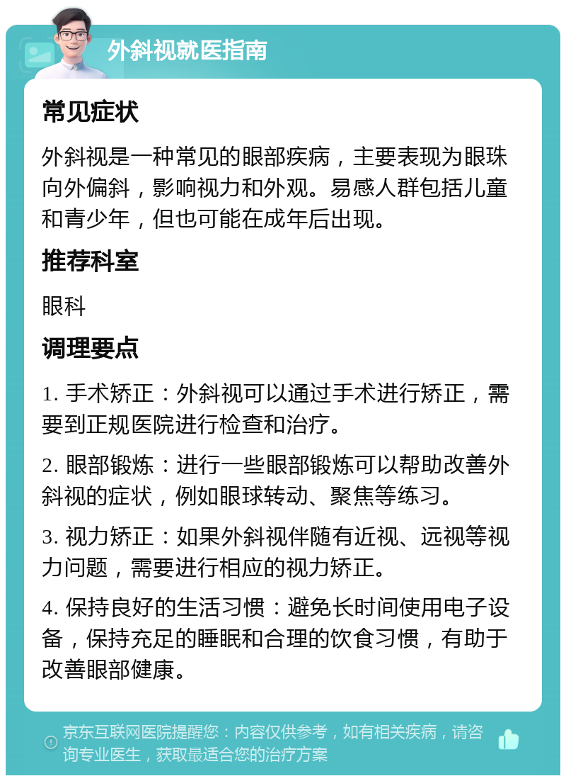 外斜视就医指南 常见症状 外斜视是一种常见的眼部疾病，主要表现为眼珠向外偏斜，影响视力和外观。易感人群包括儿童和青少年，但也可能在成年后出现。 推荐科室 眼科 调理要点 1. 手术矫正：外斜视可以通过手术进行矫正，需要到正规医院进行检查和治疗。 2. 眼部锻炼：进行一些眼部锻炼可以帮助改善外斜视的症状，例如眼球转动、聚焦等练习。 3. 视力矫正：如果外斜视伴随有近视、远视等视力问题，需要进行相应的视力矫正。 4. 保持良好的生活习惯：避免长时间使用电子设备，保持充足的睡眠和合理的饮食习惯，有助于改善眼部健康。