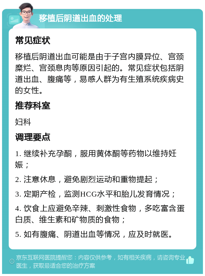 移植后阴道出血的处理 常见症状 移植后阴道出血可能是由于子宫内膜异位、宫颈糜烂、宫颈息肉等原因引起的。常见症状包括阴道出血、腹痛等，易感人群为有生殖系统疾病史的女性。 推荐科室 妇科 调理要点 1. 继续补充孕酮，服用黄体酮等药物以维持妊娠； 2. 注意休息，避免剧烈运动和重物提起； 3. 定期产检，监测HCG水平和胎儿发育情况； 4. 饮食上应避免辛辣、刺激性食物，多吃富含蛋白质、维生素和矿物质的食物； 5. 如有腹痛、阴道出血等情况，应及时就医。