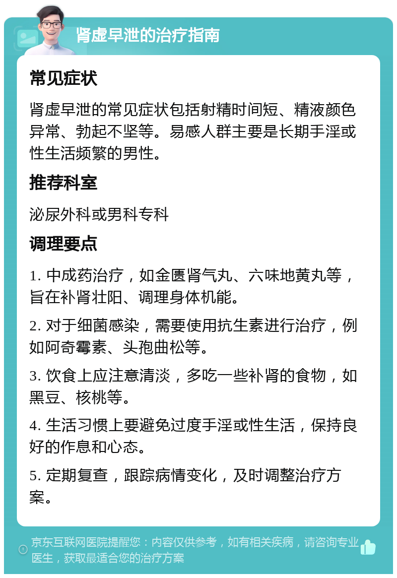 肾虚早泄的治疗指南 常见症状 肾虚早泄的常见症状包括射精时间短、精液颜色异常、勃起不坚等。易感人群主要是长期手淫或性生活频繁的男性。 推荐科室 泌尿外科或男科专科 调理要点 1. 中成药治疗，如金匮肾气丸、六味地黄丸等，旨在补肾壮阳、调理身体机能。 2. 对于细菌感染，需要使用抗生素进行治疗，例如阿奇霉素、头孢曲松等。 3. 饮食上应注意清淡，多吃一些补肾的食物，如黑豆、核桃等。 4. 生活习惯上要避免过度手淫或性生活，保持良好的作息和心态。 5. 定期复查，跟踪病情变化，及时调整治疗方案。