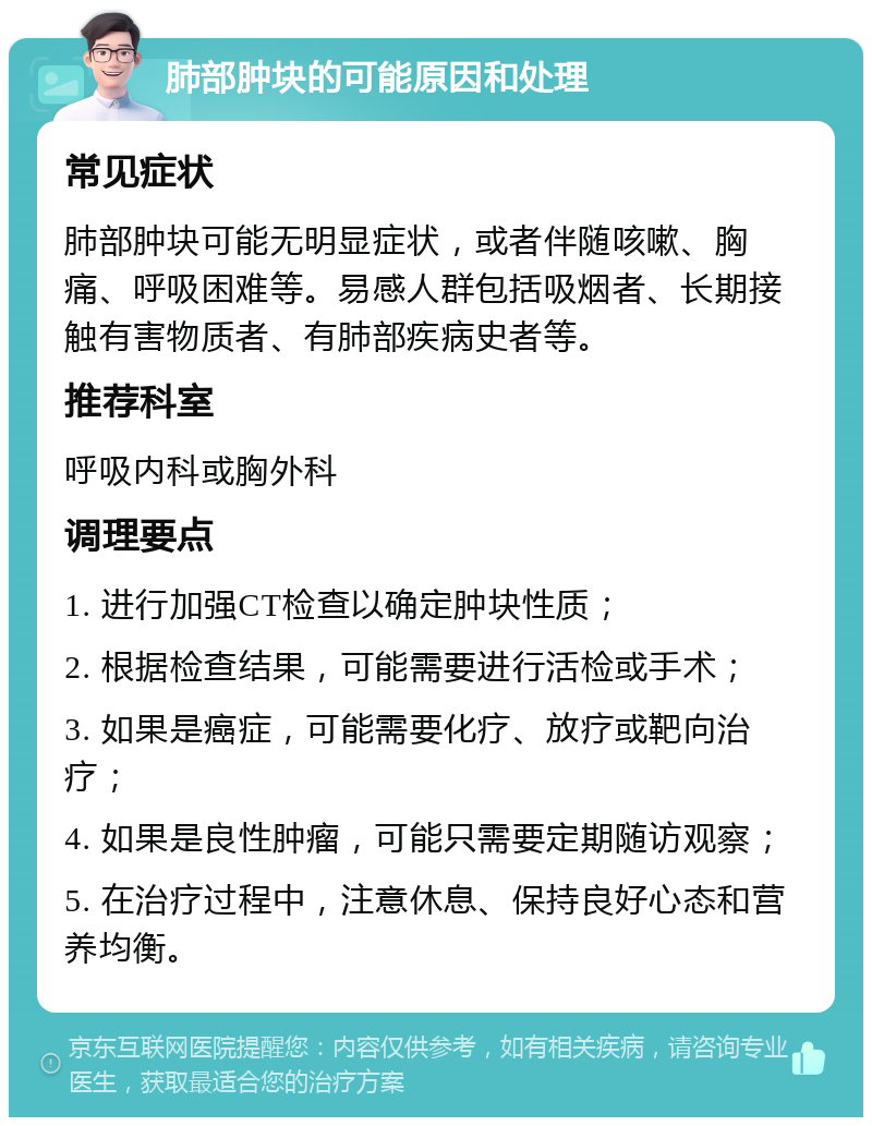 肺部肿块的可能原因和处理 常见症状 肺部肿块可能无明显症状，或者伴随咳嗽、胸痛、呼吸困难等。易感人群包括吸烟者、长期接触有害物质者、有肺部疾病史者等。 推荐科室 呼吸内科或胸外科 调理要点 1. 进行加强CT检查以确定肿块性质； 2. 根据检查结果，可能需要进行活检或手术； 3. 如果是癌症，可能需要化疗、放疗或靶向治疗； 4. 如果是良性肿瘤，可能只需要定期随访观察； 5. 在治疗过程中，注意休息、保持良好心态和营养均衡。