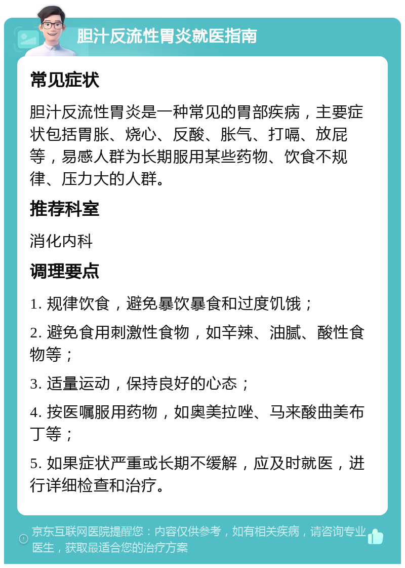 胆汁反流性胃炎就医指南 常见症状 胆汁反流性胃炎是一种常见的胃部疾病，主要症状包括胃胀、烧心、反酸、胀气、打嗝、放屁等，易感人群为长期服用某些药物、饮食不规律、压力大的人群。 推荐科室 消化内科 调理要点 1. 规律饮食，避免暴饮暴食和过度饥饿； 2. 避免食用刺激性食物，如辛辣、油腻、酸性食物等； 3. 适量运动，保持良好的心态； 4. 按医嘱服用药物，如奥美拉唑、马来酸曲美布丁等； 5. 如果症状严重或长期不缓解，应及时就医，进行详细检查和治疗。