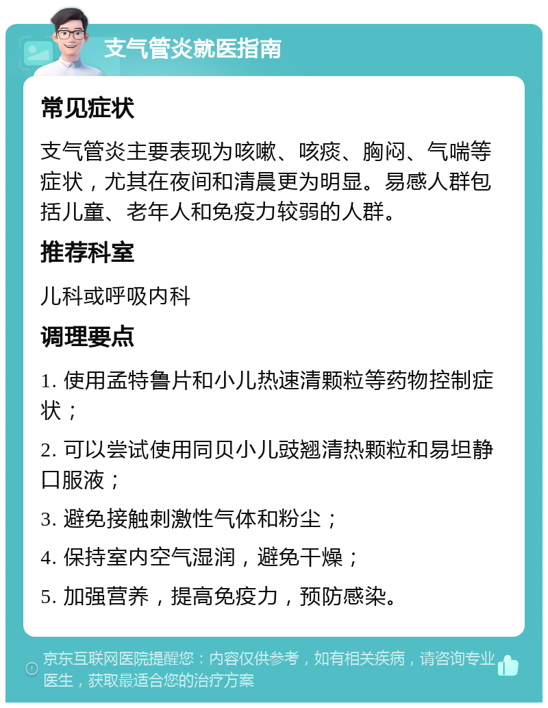 支气管炎就医指南 常见症状 支气管炎主要表现为咳嗽、咳痰、胸闷、气喘等症状，尤其在夜间和清晨更为明显。易感人群包括儿童、老年人和免疫力较弱的人群。 推荐科室 儿科或呼吸内科 调理要点 1. 使用孟特鲁片和小儿热速清颗粒等药物控制症状； 2. 可以尝试使用同贝小儿豉翘清热颗粒和易坦静口服液； 3. 避免接触刺激性气体和粉尘； 4. 保持室内空气湿润，避免干燥； 5. 加强营养，提高免疫力，预防感染。