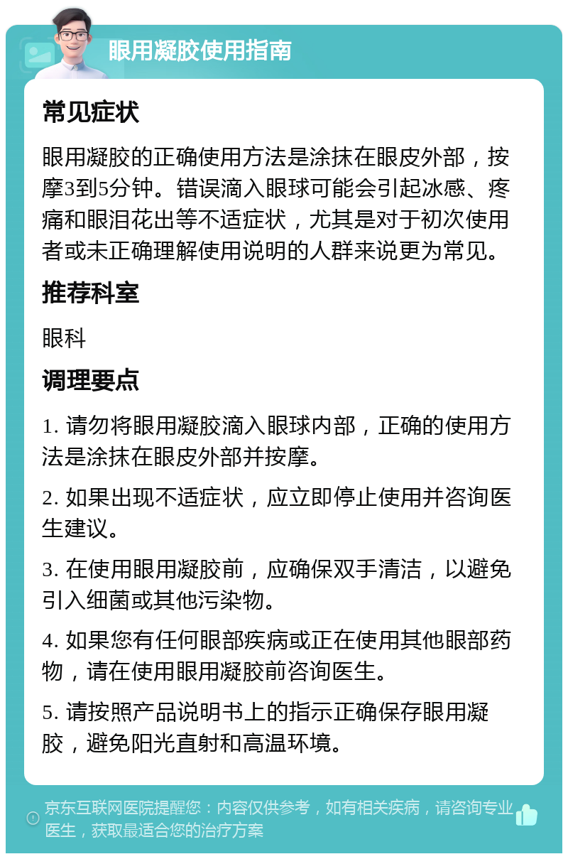 眼用凝胶使用指南 常见症状 眼用凝胶的正确使用方法是涂抹在眼皮外部，按摩3到5分钟。错误滴入眼球可能会引起冰感、疼痛和眼泪花出等不适症状，尤其是对于初次使用者或未正确理解使用说明的人群来说更为常见。 推荐科室 眼科 调理要点 1. 请勿将眼用凝胶滴入眼球内部，正确的使用方法是涂抹在眼皮外部并按摩。 2. 如果出现不适症状，应立即停止使用并咨询医生建议。 3. 在使用眼用凝胶前，应确保双手清洁，以避免引入细菌或其他污染物。 4. 如果您有任何眼部疾病或正在使用其他眼部药物，请在使用眼用凝胶前咨询医生。 5. 请按照产品说明书上的指示正确保存眼用凝胶，避免阳光直射和高温环境。