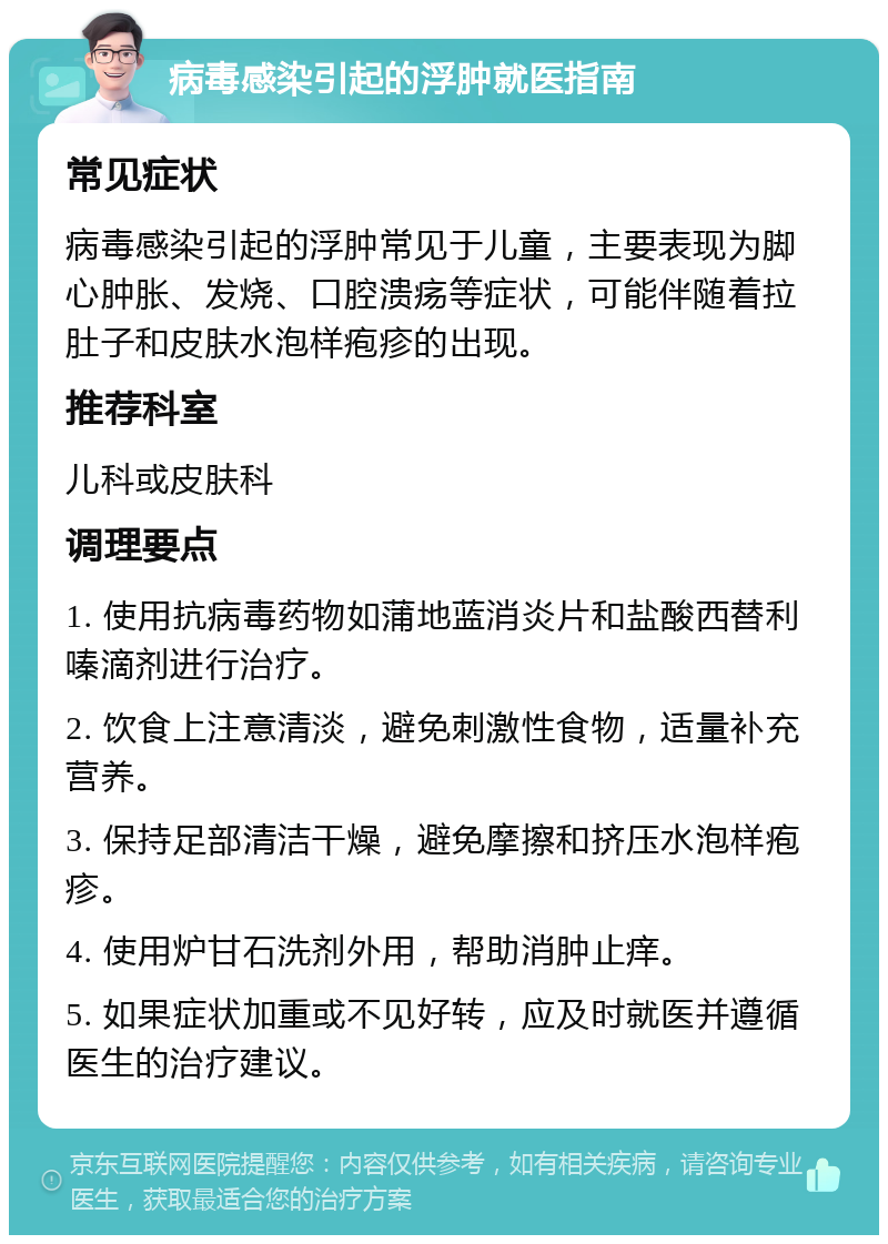 病毒感染引起的浮肿就医指南 常见症状 病毒感染引起的浮肿常见于儿童，主要表现为脚心肿胀、发烧、口腔溃疡等症状，可能伴随着拉肚子和皮肤水泡样疱疹的出现。 推荐科室 儿科或皮肤科 调理要点 1. 使用抗病毒药物如蒲地蓝消炎片和盐酸西替利嗪滴剂进行治疗。 2. 饮食上注意清淡，避免刺激性食物，适量补充营养。 3. 保持足部清洁干燥，避免摩擦和挤压水泡样疱疹。 4. 使用炉甘石洗剂外用，帮助消肿止痒。 5. 如果症状加重或不见好转，应及时就医并遵循医生的治疗建议。