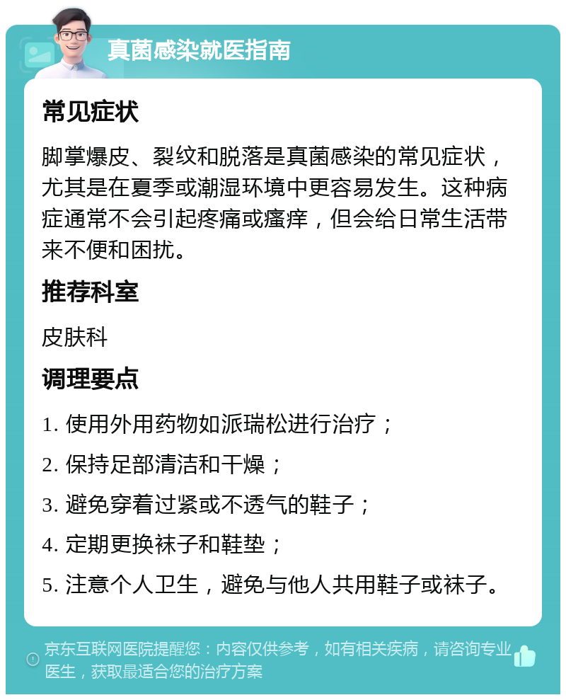 真菌感染就医指南 常见症状 脚掌爆皮、裂纹和脱落是真菌感染的常见症状，尤其是在夏季或潮湿环境中更容易发生。这种病症通常不会引起疼痛或瘙痒，但会给日常生活带来不便和困扰。 推荐科室 皮肤科 调理要点 1. 使用外用药物如派瑞松进行治疗； 2. 保持足部清洁和干燥； 3. 避免穿着过紧或不透气的鞋子； 4. 定期更换袜子和鞋垫； 5. 注意个人卫生，避免与他人共用鞋子或袜子。