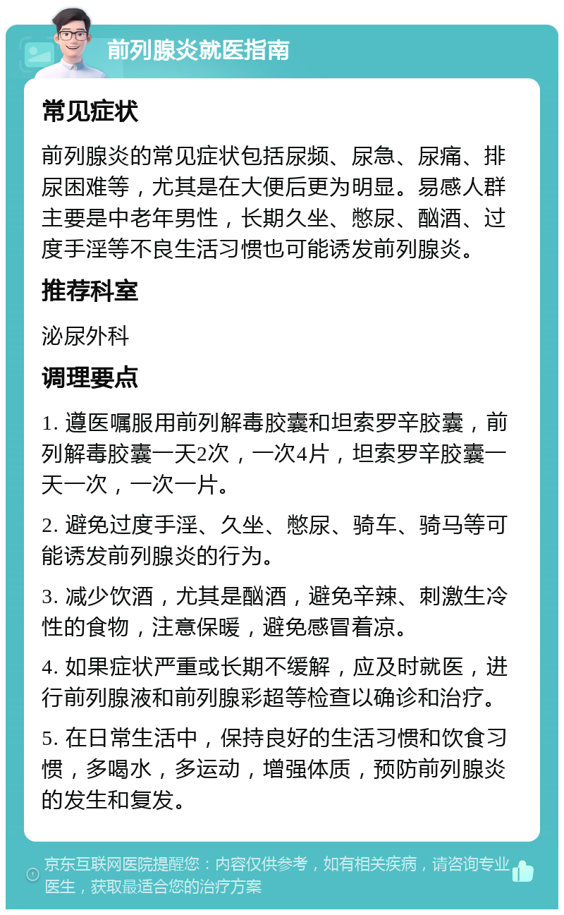 前列腺炎就医指南 常见症状 前列腺炎的常见症状包括尿频、尿急、尿痛、排尿困难等，尤其是在大便后更为明显。易感人群主要是中老年男性，长期久坐、憋尿、酗酒、过度手淫等不良生活习惯也可能诱发前列腺炎。 推荐科室 泌尿外科 调理要点 1. 遵医嘱服用前列解毒胶囊和坦索罗辛胶囊，前列解毒胶囊一天2次，一次4片，坦索罗辛胶囊一天一次，一次一片。 2. 避免过度手淫、久坐、憋尿、骑车、骑马等可能诱发前列腺炎的行为。 3. 减少饮酒，尤其是酗酒，避免辛辣、刺激生冷性的食物，注意保暖，避免感冒着凉。 4. 如果症状严重或长期不缓解，应及时就医，进行前列腺液和前列腺彩超等检查以确诊和治疗。 5. 在日常生活中，保持良好的生活习惯和饮食习惯，多喝水，多运动，增强体质，预防前列腺炎的发生和复发。